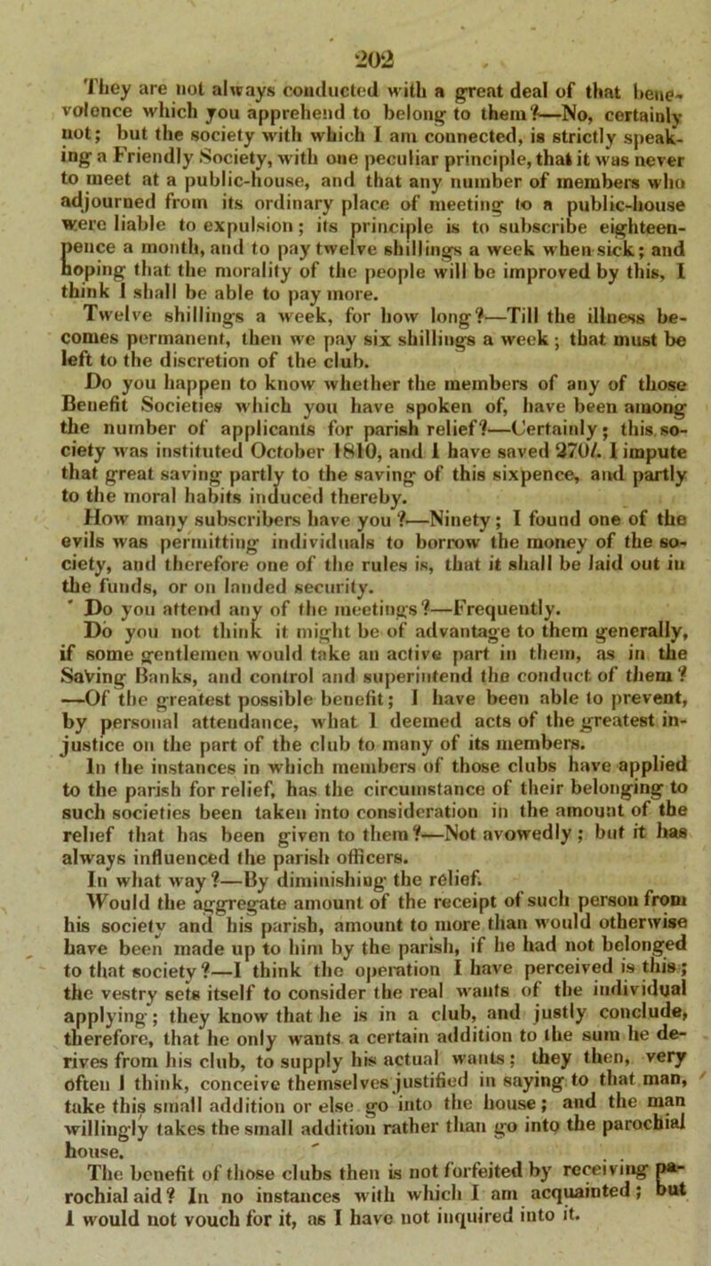 They are not always conducted with a great deal of that bene- volence which you apprehend to belong to them1?—No, certainly not; but the society with which I ant connected, ia strictly speak- ing a Friendly Society, with one peculiar principle, that it was never to meet at a public-house, and that any number of members who adjourned from its ordinary place of meeting to a public-house were liable to expulsion; its principle is to subscribe eighteen- Eence a month, and to pay twelve shillings a week when sick; and oping that the morality of the people will be improved by this, I think 1 shall be able to pay more. Twel ve shillings a week, for how long?—Till the illness be- comes permanent, then we pay six shillings a week ; that must be left to the discretion of the club. Do you happen to know whether the members of any of those Benefit Societies which you have spoken of, have been among the number of applicants for parish relief?—Certainly; this so- ciety was instituted October 1810, and 1 have saved 270/. 1 impute that great saving partly to the saving of this sixpence, and partly to the moral habits induced thereby. How many subscribers have you ?—Ninety; I found one of the evils was permitting individuals to borrow the money of the so- ciety, and therefore one of the rules is, that it shall be laid out iu the funds, or on lauded security. Do you attend any of the meetings?—Frequently. Do you not think it might be of advantage to them generally, if some gentlemen would take an active part in them, as in the Saving Banks, and control and superintend the conduct of them? —Of the greatest possible benefit; 1 have been able to prevent, by personal attendance, what 1 deemed acts of the greatest in- justice on the part of the club to many of its members. In the instances in which members of those clubs have applied to the parish for relief, has the circumstance of their belonging to such societies been taken into consideration in the amount of the relief that has been given to them ?—Not avowedly ; but it has always influenced the parish officers. In what w'ay?—By diminishing the relief. Would the aggregate amount of the receipt of such persou from his society and his parish, amount to more than would otherwise have been made up to him by the parish, if he had not belonged to that society ?—I think the operation I have perceived is this; the vestry sets itself to consider the real wants of the individual applying; they know that he is in a club, and justly conclude, therefore, that he only wrants a certain addition to the sum he de- rives from his club, to supply his actual wants; they then, very often I think, conceive themselves justified in saying to that man, take this small addition or else go into the house; and the man willingly takes the small addition rather than go into the parochial house. The benefit of those clubs then is not forfeited by receiving pa- rochial aid? In no instances with which I am acquainted; but 1 would not vouch for it, as I have not inquired into it.