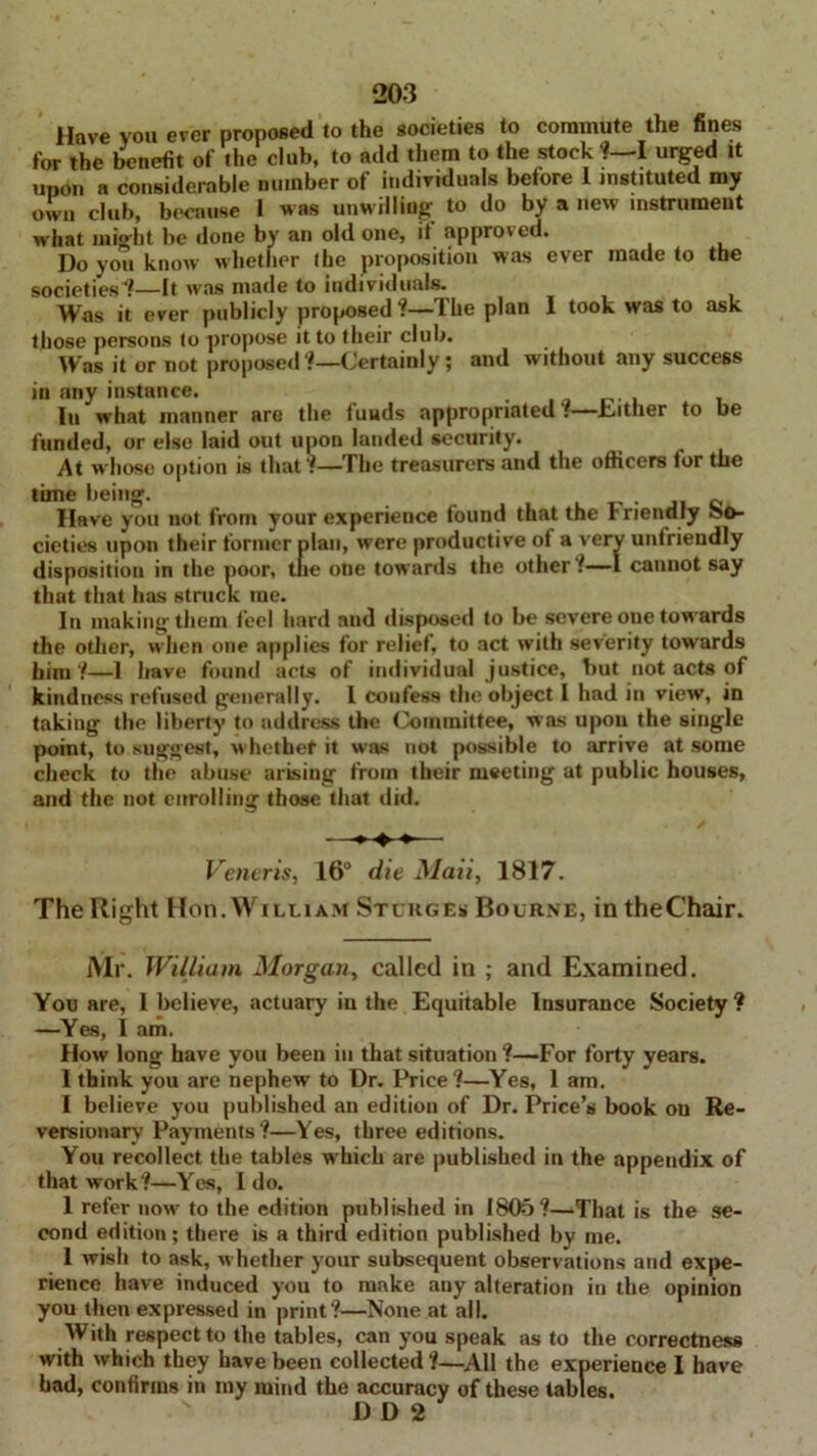 Have you ever proposed to the societies to commute the fines for the benefit of the club, to add them to the stock ?—I urged it upon a considerable number of individuals before 1 instituted my own club, because I was unwilling to do by a new instrument what might be done by an old one, if approved. Do you know whether (he proposition was ever made to the societies?—It was made to individuals. Was it ever publicly proposed ?—The plan 1 took was to ask those persons to propose it to their club. Was it or not proposed?—Certainly; and without any success in any instance. , In what manner are the fuuds appropriated?—bather to be funded, or else laid out upon landed security. At whose option is that ?—The treasurers and the officers for the time being. 0 Have you not from your experience found that the Friendly so- cieties upon their former plan, were productive of a very unfriendly disposition in the poor, tue one towards the other ?—I cannot say that that has struck me. In making them feel hard and disposed to be severe one towards the other, when one applies for relief, to act with severity towards liini ?—1 have found acts of individual justice, but not acts of kindness refused generally. I coufess the object I had in view, in taking the liberty to address the Committee, was upon the single point, to suggest, whether it was not possible to arrive at some check to the abuse arising from their meeting at public houses, and the not enrolling those that did. —— Veneris, 16° die Maii, 1817. The Right Hon. William Stcrges Bourne, in theChair. Mr. William Morgan, called in ; and Examined. You are, 1 believe, actuary in the Equitable Insurance Society? —Yes, I am. How long have you been in that situation ?—For forty years. I think you are nephew to Dr. Price?—Yes, 1 am. I believe you published an edition of Dr. Price’s book on Re- versionary Payments?—Yes, three editions. You recollect the tables which are published in the appendix of that work?—Yes, I do. 1 refer now to the edition published in 1805?—That is the se- cond edition; there is a third edition published by me. 1 wish to ask, whether your subsequent observations and expe- rience have induced you to make any alteration in the opinion you then expressed in print?—None at all. With respect to the tables, can you speak as to the correctness with which they have been collected ?—All the experience I have had, confirms in my mind the accuracy of these tables. D D 2