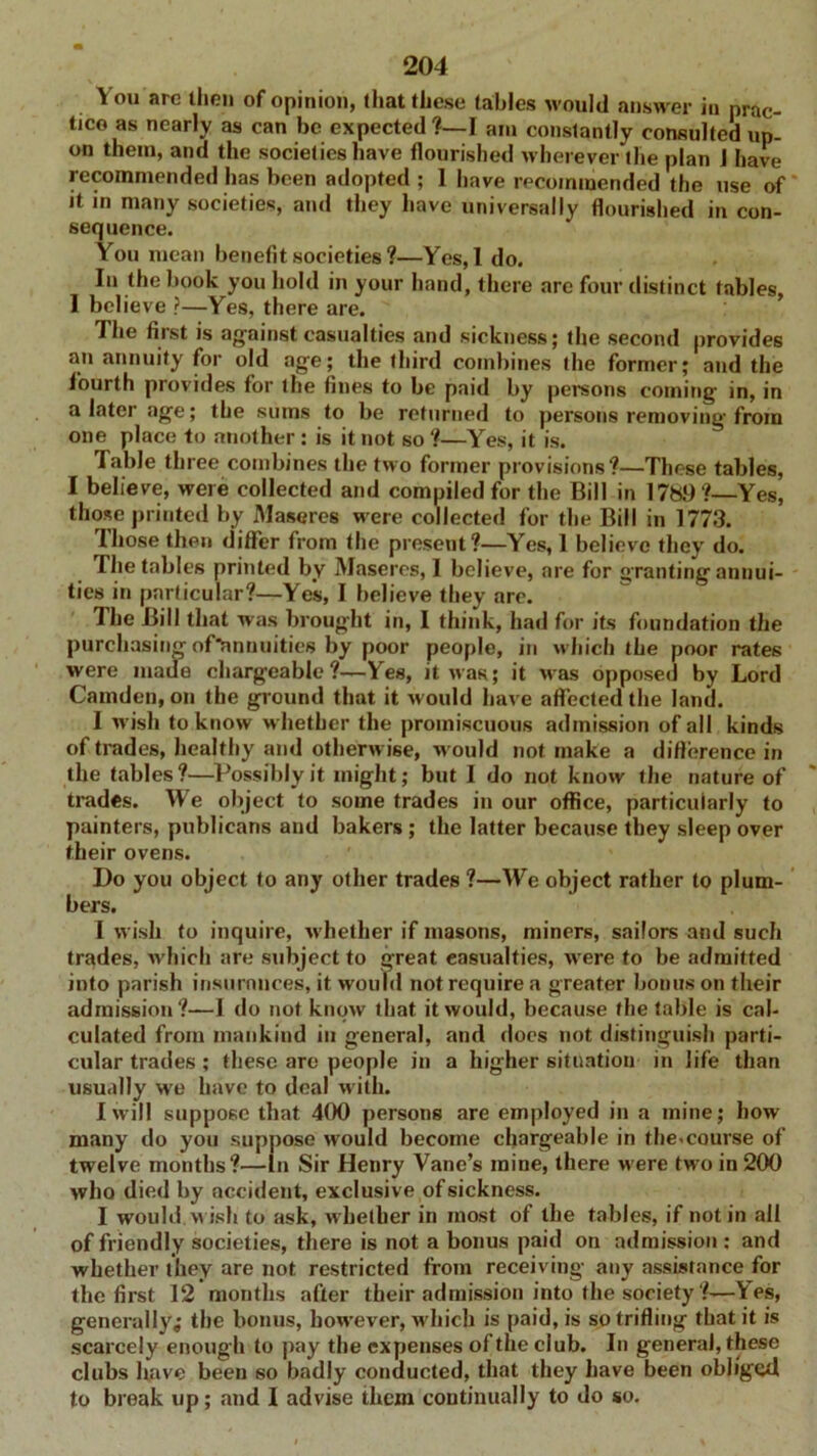 Y ou are then of opinion, that these tables would answer in prac- tice as nearly as can be expected ?—I aiu constantly consulted up- on them, and the societies have flourished wherever the plan 1 have recommended has been adopted ; 1 have recommended the use of it in many societies, and they have universally flourished in con- sequence. You mean benefit societies ?—Yes,l do. In the book you hold in your hand, there are four distinct tables, 1 believe ?—Yes, there are. The fiist is against casualties and sickness; the second provides an annuity for old age; the third combines the former; and the fourth provides for the fines to be paid by persons coining in, in a later age; the sums to be returned to persons removing from one place to another: is it not so ?—Yes, it is. I able three combines the two former provisions?—Those tables, I believe, were collected and compiled for the Bill in 1789?—-Yes, those printed by Maseres were collected for the Bill in 1773. Those then differ from the present?—Yes, 1 believe they do. The tables printed by Maseres, I believe, are for granting annui- ties in particular?—Yes, I believe they are. The Bill that was brought in, I think, had for its foundation the purchasing oftinnuities by poor people, in which the poor rates were made chargeable?—Yes, it was; it was opposed by Lord Camden, on the ground that it w ould have affected the land. I w ish to know w hether the promiscuous admission of all kinds of trades, healthy and otherwise, w ould not make a difference in the tables?—Possibly it might; but I do not know the nature of trades. We object to some trades iu our office, particularly to painters, publicans and bakers ; the latter because they sleep over their ovens. Do you object to any other trades ?—We object rather to plum- bers. I wish to inquire, w hether if masons, miners, sailors and such trades, which are subject to great casualties, wrere to be admitted into parish insurances, it would not require a greater bonus on their admission?—1 do not know that it would, because the table is cal- culated from mankind in general, and does not distinguish parti- cular trades; these are people in a higher situation in life than usually wre have to deal w ith. I will suppose that 400 persons are employed in a mine; how many do you suppose would become chargeable in the.course of twelve months?—in Sir Henry Vane’s mine, there were two in 200 who died by accident, exclusive of sickness. I would wish to ask, w hether in most of the tables, if not in all of friendly societies, there is not a bonus paid on admission : and whether they are not restricted from receiving any assistance for the first 12 months after their admission into the society ?—Yes, generally,- the bonus, however, which is paid, is so trifling that it is scarcely enough to pay the expenses of the club. In general, these clubs lmve been so badly conducted, that they have been oblige*! to break up; and I advise them continually to do so.