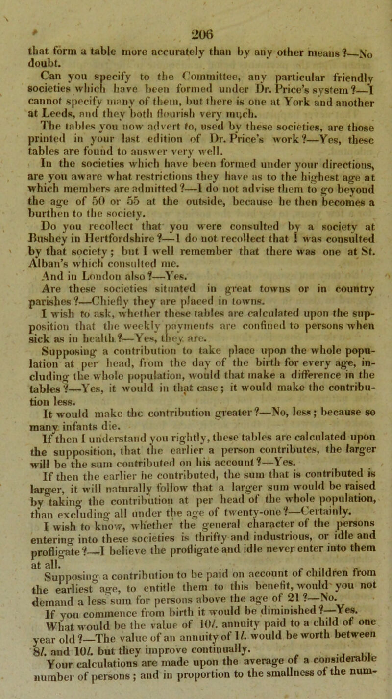 that form a table more accurately than by any other means ? .No doubt. Can you specify to the Committee, any particular friendly societies which have been formed under Dr. Price’s system ?—I cannot specify many of them, but there is one at York and another at Leeds, and they both flourish very mr.ch. The tables you now advert to, used by these societies, are those printed in your last edition of Dr. Price’s work?—Yes, these tables are found to answer very well. In the societies which have been formed under your directions, are you aware what restrictions they have as to the highest age at which members are admitted?—1 do not advise them to go beyond the age of 50 or 55 at the outside, because he then becomes a burthen to the society. Do you recollect that you Mere consulted by a society at Bushey in Hertfordshire ?—1 do not. recollect that i M as consulted by that society; but I well remember that there M as one at St. Alban’s which consulted me. And in London also?—Yes. Are these societies situated in great towns or in country parishes?—Chiefly they are placed in towns. I M’ish to ask, whether these tables are calculated upon the sup- position that the weekly payments are confined to persons when sick as in health ?—Yes, they arc. Supposing a contribution to take place upon the whole popu- lation at per head, from the day of the birth for every age, in- cluding the M’hole population, would that make a difference in the tables?—Yes, it would in that case; it Mould make the contribu- tion less. It would make the contribution greater?—No, less; because so many infants die. If then I understand you rightly, these tables are calculated upon the supposition, that the earlier a person contributes, the larger will be the sum contributed on his account ?—Yes. If then the earlier lie contributed, the sum that is contributed is larger, it will naturally follow that a larger sum would be raised by^taking the contribution at per head of the whole population, than excluding all under the age of tM'enty-ono?—Certainly. I wish to know, whether the general character of the persons entering into these societies is thrifty and industrious, or idle and profligate? I believe the profligate and idle never enter into them Supposing a contribution to be paid on account of children from the earliest age, to entitle them to this benefit, would you not demand a less sum for persons above the age of 21 ? No. If you commence from birth it would be diminished .-—Yes. What Mould be the value of 10/. annuity paid to a child of one year old?—The value of an annuity of 1/. would be worth between 81. and 10/. but they improve continually. ,. Your calculations are made upon the average of a considerable number of persons ; and in proportion to the smallness of the num-