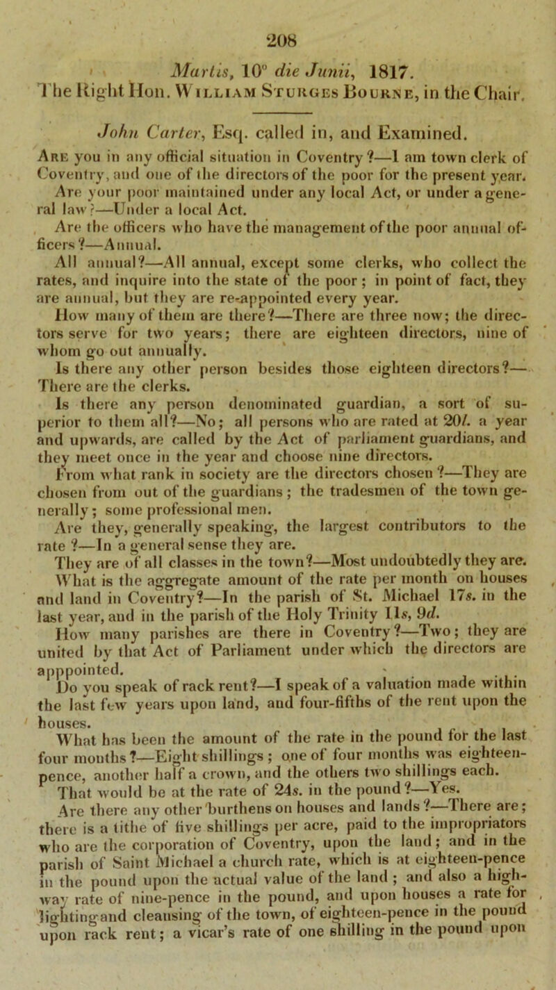 Marlis, 10 die Junii, 181 7. The Right Hon. William Sturges Bourne, in the Chair, John Carter, Esq. called in, and Examined. Are you in any official situation in Coventry?—1 am town clerk of Coventry, and one of the directors of the poor for the present year. Are your poor maintained under any local Act, or under a gene- ral law?—Under a local Act. Are the officers who have the management of the poor annual of- ficers?—Annual. All annual?—All annual, except some clerks, who collect the rates, and inquire into the state of the poor ; in point of fact, they are annual, but they are re-appointed every year. How many of them are there?—There are three now; the direc- tors serve for two years; there are eighteen directors, nine of w hom go out annually. Is there any other person besides those eighteen directors?— There are the clerks. Is there any person denominated guardian, a sort of su- perior to them all?—No; all persons who are rated at 20/. a year and upwards, are called by the Act of parliament guardians, and they meet once in the year and choose nine directors. From what rank in society are the directors chosen ?—They are chosen from out of the guardians ; the tradesmen of the town ge- nerally; some professional men. Are they, generally speaking, the largest contributors to the rate ?—In a general sense they are. They are of all classes in the town?—Most undoubtedly they are. What is the aggregate amount of the rate per month on houses nnd land in Coventry?—In the parish of St. Michael 17s. in the last year, and in the parish of the Holy Trinity 11s, 9d. How many parishes are there in Coventry?—Two; they are united by that Act of Parliament under which the directors are apppointed. ' Ho you speak of rack rent?—I speak of a valuation made within the last few years upon land, aud four-fifths of the rent upon the houses. ill What has been the amount of the rate in the pound lor the last four mouths?—Eight shillings ; o,ne of four months was eighteen- pence, another half a crown, and the others two shillings each. That would be at the rate of 24s. in the pound?—Yes. 4 re there any other'burthens on houses and lands ? Ihere are; there is a tithe of live shillings per acre, paid to the impropriators who are the corporation of Coventry, upon the land; and in the parish of Saint Michael a church rate, which is at eighteen-pence in the pound upon the actual value of the land ; and also a high- way rate of nine-pence in the pound, and upon houses a rate for lightingand cleansing of the town, of eighteen-pence in the pound upon rack rent; a vicar’s rate of one shilling in the pound upon