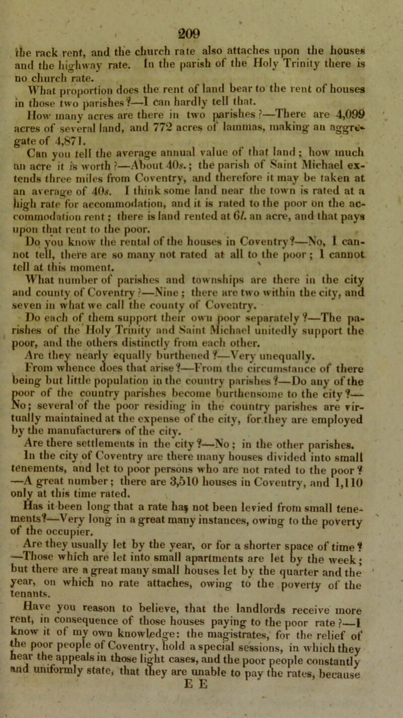 an aggrt'- ihe rack rent, and the church rate also attaches upon the houses and the highway rate. In the parish of the Holy Trinity there is uo church rate. What proportion does the rent of land bear to the rent of houses in those two parishes?—I can hardly tell that. How many acres are there in two parishes ?—There are 4,099 acres of several land, and 772 acres of lammas, making gate of 4,871. Can you tell the average annual value of that land ; how much an acre it is worth ?—About 40s.; the parish of Saint Michael ex- tends three miles from Coventry, and therefore it may be taken at an average of 40.*. I think some land near the town is rated at a high rate for accommodation, and it is rated to the poor on the ac- commodation rent; there is land rented at 61. an acre, and that pays upon that rent to the poor. , Do you know the rental of the houses in Coventry?—No, I can- not tell, there are so many not rated at all to the poor; 1 cannot tell at this moment. What number of parishes and townships are there in the city and county of Coventry ?—Nine ; there are two within the city, and seven in what we call the county of Coventry. Do each of them support their own poor separately?—The pa- rishes of the Holy Trinity and Saint Michael unitedly support the poor, and the others distinctly from each other. Are they nearly equally burthened ?—Very unequally. From whence does that arise?—From the circumstance of there being but little population in the country parishes?—Do any of the Boor of the country parishes become burthensome to the city?— o; several of the poor residing in the country parishes are vir- tually maintained at the expense of the city, for they are employed by the manufacturers of the city. Are there settlements in the city ?—No; in the other parishes. In the city of Coventry are there many houses divided into small tenements, and let to poor persons who are not rated to the poor ? —A great number; there are 3,510 houses in Coventry, and 1,110 only at this time rated. Has it been long that a rate ha? not been levied from small tene- ments?—Very long in a great many instances, owing to the poverty of the occupier. Are they usually let by the year, or for a shorter space of time ? —Those which are let into small apartments are let by the week; but there are a great many small houses let by the quarter and the’ year, on which no rate attaches, owing to the poverty of the tenants. Have you reason to believe, that the landlords receive more rent, in consequence of those houses paying to the poor rate ? 1 know it ot my own knowledge: the magistrates, for the relief of the poor people of Coventry, hold a special sessions, in which they hear the appeals in those light cases, and the poor people constantly and uniformly state, that they are unable to pay the rates, because EE