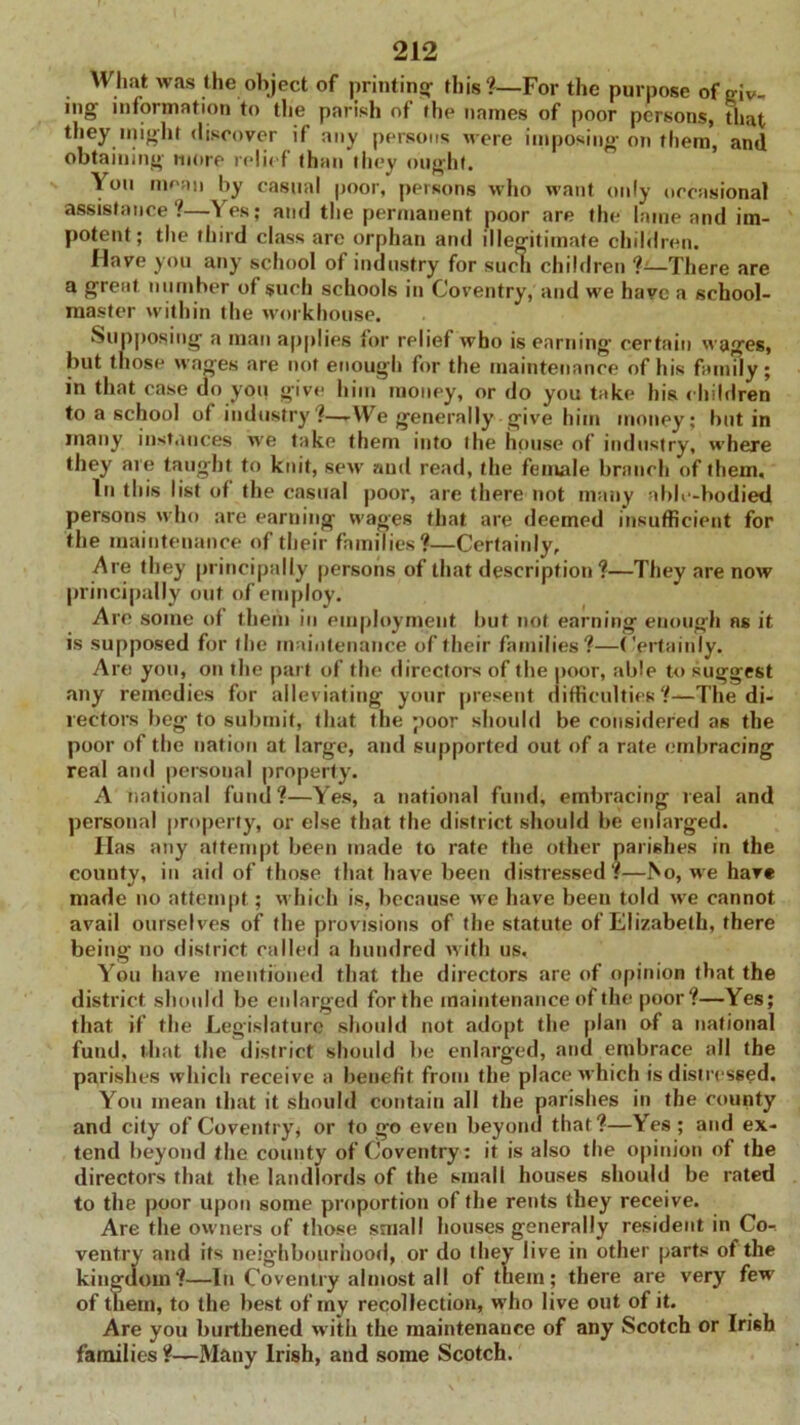 What was the object of printing- this?—For the purpose of oiv- ing information to the parish of the names of poor persons, that they nught discover if any persons M ere imposing on them, and obtaining more relief than they ought. You mean by casual poor, persons who want only occasional assistance?—Yes; and the permanent poor are the lame and im- potent; the third class are orphan and illegitimate children. Have you any school of industry for such children 7—There are a great number of such schools in Coventry, and we have a school- master within the workhouse. Supposing a man applies for relief who is earning certain M-ages, but those wages are not enough for the maintenance of his family; in that case do you give him money, or do you take his children to a school ot industry?—-We generally give him money; but in many instances M-e take them into the house of industry, where they are taught to knit, sew and read, the female branch of them. In this list of the casual poor, are there not many able-bodied persons w.ho are earning wages that are deemed insufficient for the maintenance of their families?—Certainly, Are they principally persons of that description ?—They are now principally out of employ. Are some of them in employment but not earning enough ns it is supposed for the maintenance of their families?—Certainly. Are you, on the part of the directors of the poor, able to suggest any remedies for alleviating your present difficulties?—The di- rectors beg to submit, that the poor should be considered as the poor of the nation at large, and supported out of a rate embracing real and personal property. A national fund?—Yes, a national fund, embracing real and personal property, or else that the district should be enlarged. Has any attempt been made to rate the other parishes in the county, in aid of those that have been distressed?—bo, we have made no attempt; which is, because we have been told M-e cannot avail ourselves of the provisions of the statute of Elizabeth, there being- no district called a hundred with us. You have mentioned that the directors are of opinion that the district should be enlarged for the maintenance of the poor ?—Yes; that if the Legislature should not adopt the plan of a national fund, that the district should be enlarged, and embrace all the parishes which receive a benefit from the place M-hich is distressed. You mean that it should contain all the parishes in the county and city of Coventry* or to go even beyond that?—Yes ; and ex- tend beyond the county of Coventry : it is also the opinion of the directors that the landlords of the small houses should be rated to the poor upon some proportion of the rents they receive. Are the owners of those small houses generally resident in Co- ventry and its neighbourhood, or do they live in other parts of the kingdom?—In Coventry almost all of them; there are very few of them, to the best of my recollection, who live out of it. Are you burthened with the maintenance of any Scotch or Irish families ?—Many Irish, and some Scotch.