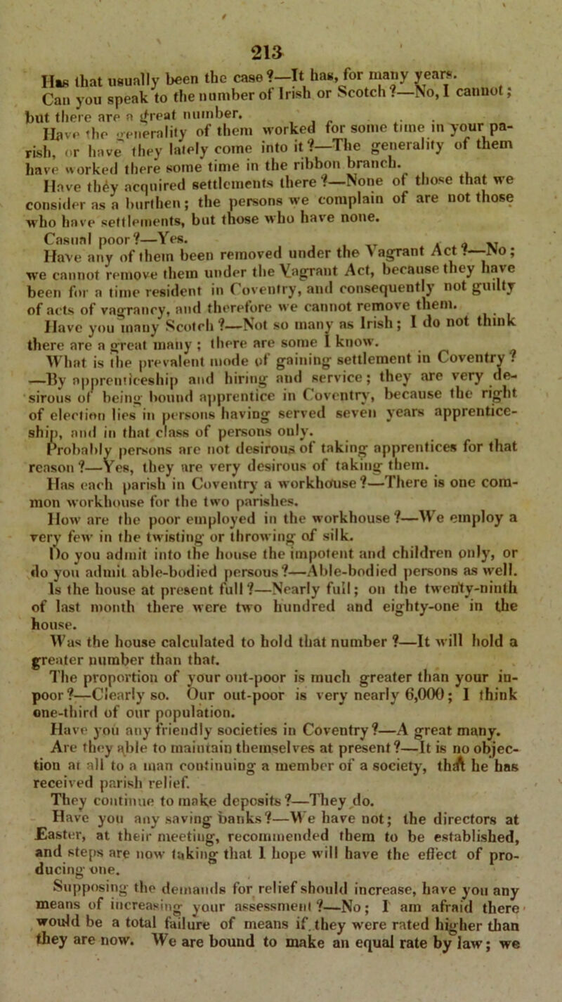 Has (hat usually been the case *—It has, for many years. Can you speak to the number ot Irish or Scotch .—No, I cannot, but there are a <treat number. . Have the 'generality of them worked for some time in your pa- rish, or have they lately come into it?—The generality of them have tvorked there some time in the ribbon branch. Have th£y acquired settlements there ?—None of those that we consider as a burthen; the persons we complain of are not those who have settlements, but those who have none. Casual poor?—Yes. q X7 Have any of them been removed under the A agrant Act •—No; we cannot remove them under the Vagrant Act, because they have been for a time resident in Coventry, and consequently not guilty of acts of vagrancy, and therefore we cannot remove them. Have you many Scotch?—Not so many as Irish; 1 do not think there are a great many ; (here are some l know. What is the prevalent mode of gaining settlement in Coventry . —By apprenticeship and hiring and service; they are very de- sirous of being hound apprentice in Coventry, because the right of election lies in persons having served seven years apprentice- ship, and in that class of persons only. Probably persons are not desirous of taking apprentices for that reason ?—Yes, they are very desirous of taking them. Has each parish in Coventry a workhouse?—There is one com- mon workhouse for the two parishes. How are the poor employed in the workhouse ?—We employ a very few in the twisting or throwing of silk. Do you admit info the house the impotent and children only, or do you admit able-bodied persous?—Able-bodied persons as well. Is the house at present full?—Nearly full; on the twenty-ninth of last month there Mere tMo hundred and eighty-one in the house. Was the house calculated to hold that number ?—It will hold a greater number than that. The proportion of your out-poor is much greater than your in- poor?—Clearly so. Our out-poor is very nearly 6,000; I think one-third of our population. Have you any friendly societies in Coventry?—A great many. Are they able to maintain themselves at present?—It is no objec- tion ar all to a man continuing a member of a society, thtft he has received parish relief. They continue to make deposits?—They,do. Have you any saving banks?—We have not; the directors at Easter, at their meeting, recommended them to be established, and steps are now taking that 1 hope M ill have the effect of pro- ducing one. Supposing the demands for relief should increase, have you any means of increasing your assessment?—No; I am afraid there would be a total failure of means if. they were rated higher than they are now. We are bound to make an equal rate by law; we
