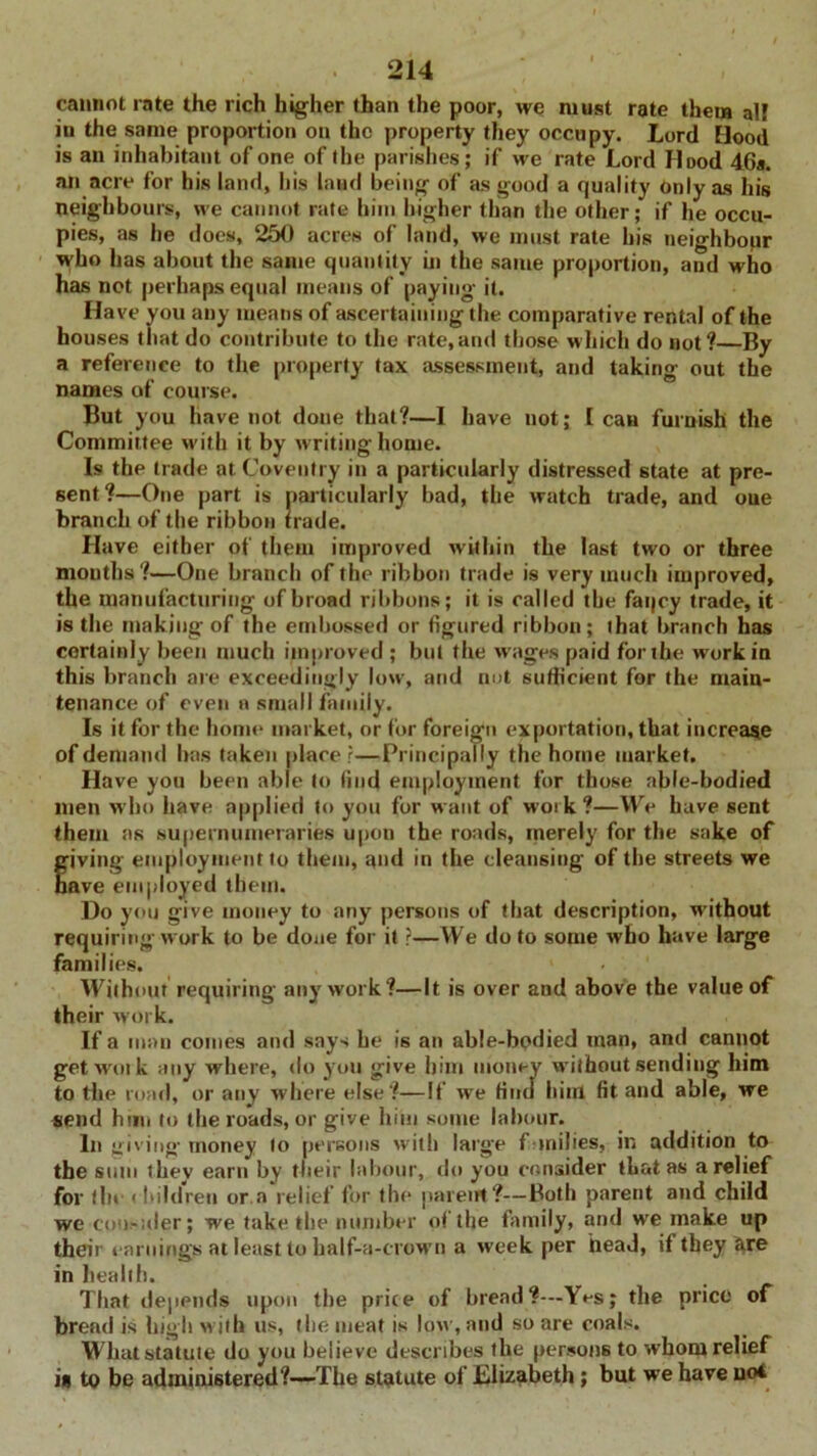 cannot rate the rich higher than the poor, we must rate them all in the same proportion on the property they occupy. Lord [lood is an inhabitant of one of the parishes; if we rate Lord Hood 46a. an acre for his land, his land being of as good a quality Only as his neighbours, we cannot rate him higher than the other; if he occu- pies, as he does, 250 acres of land, we must rate his neighbour who has about the same quantity in the same proportion, and who has not perhaps equal means of paying it. Have you any means of ascertaining the comparative rental of the houses that do contribute to the rate,and those which do not ?—By a reference to the property tax assessment, and taking out the names of course. But you have not done that?—I have not; [can furnish the Committee with it by writing home. Is the trade at Coventry in a particularly distressed state at pre- sent?—One part is particularly bad, the watch trade, and one branch of the ribbon hade. Have either of them improved within the last two or three mouths?—One branch of the ribbon trade is very much improved, the manufacturing of broad ribbons; it is called the faqcy trade, it is the making of the embossed or figured ribbon; that branch has certainly been much improved ; but the wages paid for the work in this branch are exceedingly low', and not sufficient for the main- tenance of even a small family. Is it for the home market, or for foreign exportation, that increase of demand has taken placer—Principally the home market. Have you been able to find employment for those able-bodied men who have applied to you for want of work ?—We have sent them as supernumeraries upon the roads, merely for the sake of giving employment to them, and in the cleansing of the streets we ave employed them. Do you give money to any persons of that description, without requiring work to be done for it ?—We do to some who have large families. Without requiring any work?—It is over and above the value of their work. If a man conies and says he is an able-bodied man, and cannot get wait k any where, do you give him money without sending him to the road, or any where else ?—If we find hint fit and able, we send him to the roads, or give him some labour. In giving- money to persons with large families, in addition to the sum t hey earn by their labour, do you consider that as a relief for the ' Itildren or.a relief for the parent?—Both parent and child we coo-;der; we take the number of the family, and w'e make up their earnings at least to half-a-crown a week per heaJ, if they are in health. That depends upon the price of bread?—Yes; the price of bread is high w ith us, the meat is low , and so are coals. What statute do you believe describes the persons to whom relief is to be administered?—The statute of Elizabeth; but we have uoi