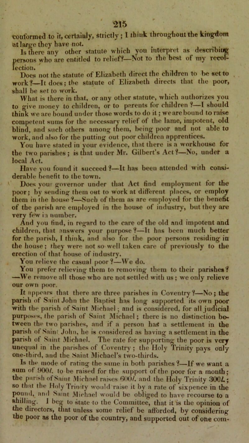 conformed to it, certainly, strictly; l think throughout the kingdom at large they have not. f Is there any other statute which you interpret as describing persons who are entitled to relief?—Not to the best of my recol- lection. Does not the statute of Elizabeth direct the children to lie set to work?—It does; the statute of Elizabeth directs that the poor, shall be set to work. What is there in that, or any other statute, which authorizes you to give money to children, or to parents for children ?—I should think we are bound under those words to do it; wearebound to raise competent sums for the necessary relief ot the lame, impotent, old blind, and such others among them, being poor and not able to work, and also for the putting out poor children apprentices. You have stated in your evidence, that there is a workhouse for the two parishes ; is that under Mr. Gilbert’s Act ?—No, under a local Act. Have you found it succeed ?—It has been attended with consi- derable benefit to the town. Does youi governor under that Act find employment for the poor; by sending them oHt to work at different places, or employ them in the house?—Such of them as are employed for the benefk of the parish are employed in the house of industry, but they are very few in number. And you find, in regard to the care of the old and impotent and children, that answers your purpose?—It has been much better for the parish, I think, and also for the poor persons residing in the house; they were not so well taken care of previously to the erection of that house of industry. You relieve the casual poor?—We do. You prefer relieving them to removing them to their parishes? —We remove all those who are not settled with us; we only relieve our own poor. It appears that there are three parishes in Coventry?—No; the parish of Saint John the Baptist has long supported its own poor with the parish of Saint Michael; and is considered, for all judicial purposes, the parish of Saint Michael; there is no distinction be- tween the two parishes, and if a person has a settlement in the parish of Saint John, he is considered as having a settlement in the parish of Saint Michael. The rate for supporting the poor is very unequal in the parishes of Coventry ; the Holy Trinity pays only one-third, and the Saint Michael’s two-thirds. Is the mode of rating the same in both parishes ?—If we want a sum of 900/. to be raised for the support of the poor for a month; the parish of Saint Michael raises 000/. and the Holy Trinity 300/.; so that the Holy Trinity would raise it by a rate of sixpence in the pound, ami Saint Michael would be obliged to have recourse to a shilling. I be<r to state to the Committee, that it is the opinion of the directors, that unless some relief be afforded, by considering the poor as the poor of the country, and supported out of one com-