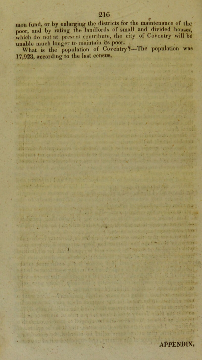 mon fund, or by enlarging the districts for the maintenance of the poor, and by rating the landlords of small and divided houses, which do not at present contribute, the city of Coventry will be unable much longer to maintain its poor. What is the population of Coventry ?—The population was 17,92-3, according to the last census. # ) APPENDIX,
