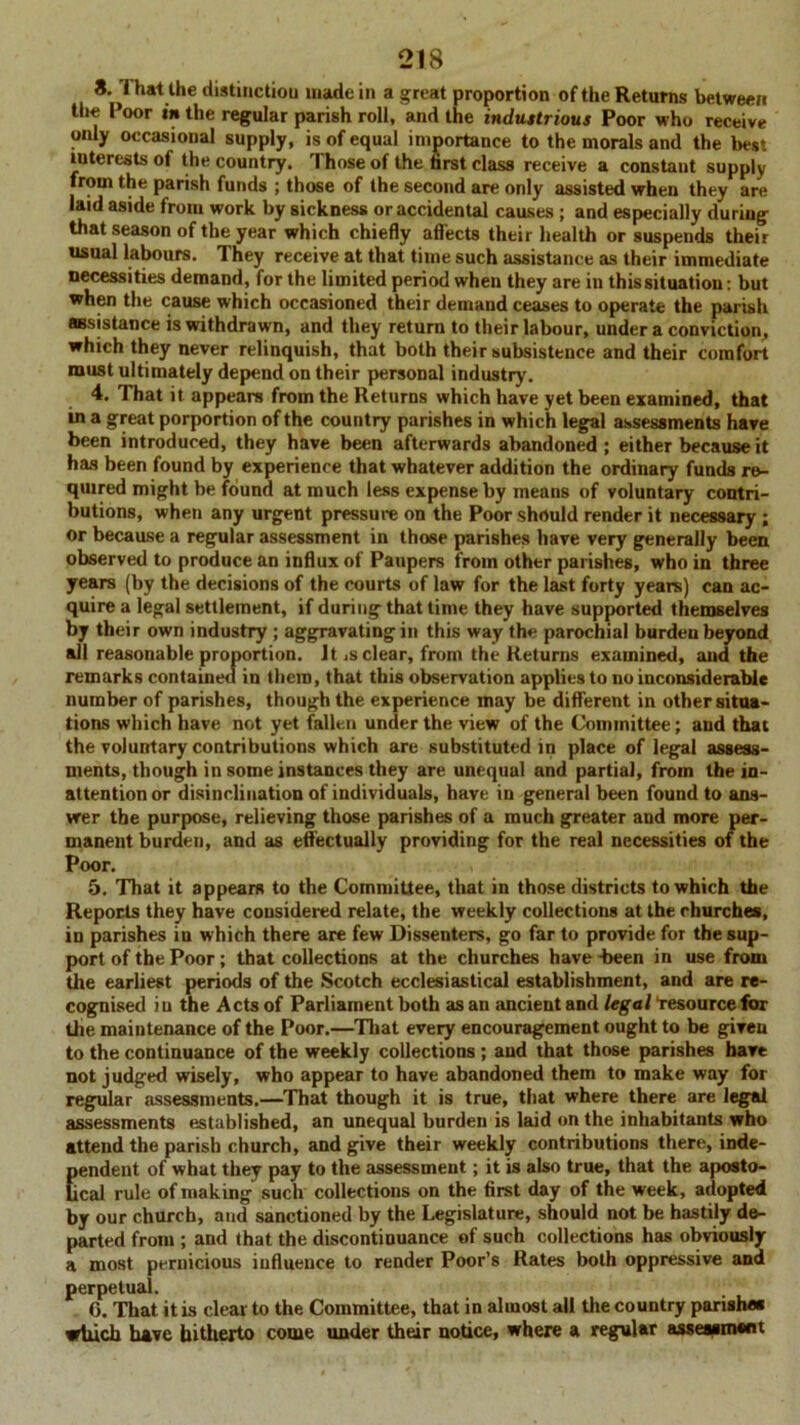 8.1 hat the distinction made in a great proportion of the Returns between the Poor in the regular parish roll, and the industrious Poor who receive only occasional supply, is of equal importance to the morals and the best interests of the country. Those of the brst class receive a constant supply from the parish funds ; those of the second are only assisted when they are laid aside from work by sickness or accidental causes ; and especially during that season of the year which chiefly affects their health or suspends their usual labours. They receive at that time such assistance as their immediate necessities demand, for the limited period when they are in this situation: but when the cause which occasioned their demand ceases to operate the parish assistance is withdrawn, and they return to their labour, under a conviction, which they never relinquish, that both their subsistence and their comfort must ultimately depend on their personal industry. 4. That it appears from the Returns which have yet been examined, that ui a great porportion of the country parishes in which legal assessments have been introduced, they have been afterwards abandoned ; either because it has been found by experience that whatever addition the ordinary funds re- quired might be found at much less expense by means of voluntary contri- butions, when any urgent pressure on the Poor should render it necessary ; or because a regular assessment in those parishes have very generally been observed to produce an influx of Paupers from other parishes, who in three years (by the decisions of the courts of law for the last forty years) can ac- quire a legal settlement, if during that time they have supported themselves by their own industry ; aggravating in this way the parochial burden beyond all reasonable proportion. Jt .s clear, from the Returns examined, and the remarks contained in them, that this observation applies to no inconsiderable number of parishes, though the experience may be different in other situa- tions which have not yet fallen under the view of the Committee; and that the voluntary contributions which are substituted in place of legal assess- ments, though in some instances they are unequal and partial, from the in- attention or disinclination of individuals, have in general been found to ans- wer the purpose, relieving those parishes of a much greater and more per- manent burden, and as effectually providing for the real necessities of the Poor. 5. That it appears to the Committee, that in those districts to which the Reports they have considered relate, the weekly collections at the churches, in parishes in which there are few Dissenters, go far to provide for the sup- port of the Poor; that collections at the churches have-been in use from the earliest periods of the Scotch ecclesiastical establishment, and are re- cognised iu the Acts of Parliament both as an ancient and legal “resource for the maintenance of the Poor.—That every encouragement ought to be given to the continuance of the weekly collections ; and that those parishes havt not judged wisely, who appear to have abandoned them to make way for regular assessments.—That though it is true, that where there are legal assessments established, an unequal burden is laid on the inhabitants who attend the parish church, and give their weekly contributions there, inde- pendent of what they pay to the assessment; it is also true, that the aposto- lical rule of making such collections on the first day of the week, adopted by our church, and sanctioned by the Legislature, should not be hastily de- parted from ; and that the discontinuance of such collections has obviously a most pernicious influence to render Poor’s Rates both oppressive and perpetual. 0. That it is clear to the Committee, that in almost all the country parishes which have hitherto come under their notice, where a regular assessment
