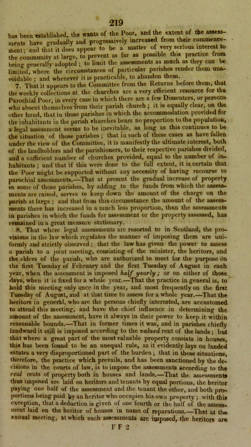 has been established, the wants of the Poor, and the extent of the assess- ments have gradually and progressively increased from their commence- ment; and that it does appear to be a matter of very senous interest to the community at large, to prevent as far as possible this practice from being generally adopted ; to limit the assessments as much as they can be limited, where the circumstances of particular parishes render them una- voidable ; and whenever it is practicable, to abandon them. 7. That it appears to the Committee from the Returns before them, that the weekly collections at the churches are a very efficient resource for the Parochial Poor, in every case in which there are a few Dissenters, or persons who absent themselves from their parish church ; it is equally clear, on the other hand, that in those parishes in which the accommodation provided for the inhabitants in the parish churches bears no proportion to the population, a legal assessment seems to be inevitable, as long as this continues to be the situation of those parishes ; that iu such of these cases as have fallen under the view of the Committee, it is manifestly the ultimate interest, both of the landholders and the parishioners, to their respective parishes divided, and a sufficient number of churches provided, equal to the number of in- habitants ; and that if this were done to the full extent, it is certain that the Poor might be supported without any necessity of having recourse to parochial assessments.—That at present the gradual increase of property in some of those parishes, by adding to the funds from which the assess- ments are raised, serves to keep down the amount of the charge on the parish at large; and that from this circumstance the amount of the assess- ments there has increased in a much less proportion, than the assessments iu parishes in which the funds for assessment or the property assessed, has remained iu a great measure stationary. 8. That wIictc legal assessments are resorted to in Scotland, the pro- visions iu the law which regulates the manner of imposing them are uni- formly and strictly observed ; that the law has given the power to assess a parish to a joint meeting, consisting of the minister, the heritors, and the elders of the parish, who are authorized to meet for the purpose on the first Tuesday of February and the first Tuesday of August in each year, when the assessment is imposed half yearly ; or on either of those days, when it is fixed for a whole year.—That the practice in general is, to hold this meetiug only once in the year, and most frequently on the first Tuesday of August, and at that time to assess for a whole year.—That the heritors in general, who are the persons chiefly interested, are accustomed to attend this meeting, and have the chief influence in determining the amount of the assessment, have it always in their power to keep it within reasonable bounds.—That in former times it was, and in parishes chiefly landward it still is imposed according to the valued rent of the lands ; but that where a great part of the most valuable property consists in houses, this has been found to be an unequal rule, as it evidently lays on landed estates a very disproportioned part of the burden; that in these situations, therefore, the practice which prevails, and has been sanctioned by the de- cisions in the courts of law, is to impose the assessments according to the real rents of property both in houses and lands.—That tht assessments thus imposed are laid on heritors and tenants by equal portions, the heritor paying one half of the assessment and the tenant the other, and both pro- portions being paid fiy an heritor who occupies his owu property ; with this exception, that a deduction is given of one fourth or the half of the assess- ment laid on the heritor of houses in name of reparations.—That at thu annual meeting, at which such assessments are imposed, the heritors ar« FF-2