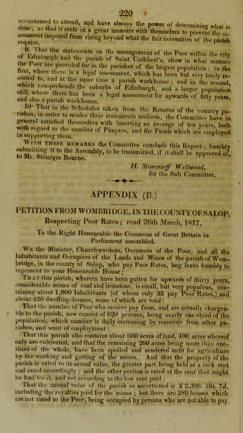 haVC alWayS U‘e Powerof determining what is lone, so that it rests in a great measure with themselves to prevent the , required 'mp0Sed fr°m ns,n& bey°nd wh^ the fair necessitieT of the parish tbe statements on the management of the Poor within the city he Pd'n ,Urg l 311(1 »he parish of Saint Cuthbert’s, show in what manned firetPXre!hPr°V,ded thC pari8heS °f ,he la'&e8t Population ; in the hrst, where H ere is a legal assessment, which has been but very lately re- whb-h ’ andf a*' fame'1,,,e a Parish workhouse; and in the second, stH th P.hhenJS “r SUburbs °f Edinburgh, and a larger population s ill, where there has been a legal assessment for upwards of fifty years, and also a parish workhouse. 3 3 10- That in the Schedules taken from the Returns of the country pa- rishes, ,n order to render their statements uniform, the Committee have in general satisfied themselves with inserting an average of ten years, both with regard to the number of Paupers, and the Funds which are employed in supporting them. F 3 With these remarks the Committee conclude this Report; humbly submitting it to the Assembly, to be transmitted, if it shall be approved of, to Mr. stourges Bourne. H. Moncrieff Wellwood, for the Sub Committee. APPENDIX (B.) PETITION FROM WOMBR1DGE, IN TIIECOUNTYOFSALOP, Respecting Poor Rates; read 26th March, 1817. To the Right Honourable the Commons of Great Britain in Parliament assembled. We the Minister, Churchwardens, Overseers of the Poor, and all the Inhabitants and Occupiers of the Lands and Mines of the parish of Wom- bridge, in the county of Salop, who pay Poor Rates, beg leave humbly to represent to your Honourable House ; That this parish, wherein have been gotten for upwards of thirty years, considerable mines of coal and ironstone, is small, but very populous, con- taining about 1,900 Inhabitants (of whom only 33 pay Poor Rates,) and about 420 dwelling-houses, some of which are void : That the number of Poor who receive pay from, and are actually chargea- ble to the parish, now consist of 620 persons, being nearly one-third of the population, which number is daily increasing by removals from other pa- rishes, and want of employment : That this parish also contains about 660 acres of land, 400 acres whereof only are cultivated, and that the remaining 260 acres being more than one- third of the whole, have been spoiled and rendered unfit for agriculture by the working and getting of the mines. And that the property of the parish is rated to its actual value, the greater part being held at a rack rent and rated accordingly ; and the other portion is rated at the rent that might be had tor it, and not according to the low rent paid : That the annual value of the parish so ascertained is £2,390. 19$. 7d. including the royalties paid for the mines ; but there are 389 houses which are not rated to the Poor, being occupied by persons who are notable to pay