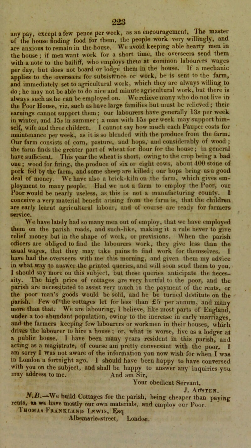 any pay, except a few pence per week, as an encouragement. The master of the house finding food for them, the people work very willingly, and are anxious to remain in the house. We avoid keeping able hearty men in the house; if men want work for a short time, the overseers send them with a note to the bailiff', who employs them at common labourers wages per day, but does not board or lodge them in the house. It a mechanic applies to the overseers for subsistfnce or work, he is sent to the farm, and immediately set to agricultural work, which they are always willing to do ; he may not be able to do nice and minute agricultural work, but there is always such as he can be employed on. We relieve many who do not live in the Poor House, viz. such as have large families but must be relieved ; their earnings cannot support them ; our labourers have generally 13j per week in winter, and 15a- in summer; a man with 15s per week may support him- self, wife and three children. I cannot say how much each Pauper costs for maintenance per week, as it is so blended with the produce from the farm. Our farm consists of com, pasture, and hops, and considerably of wood ; the farm finds the greater part of wheat for flour for the house; in general have sufficient. This year the wheat is short, owing to the crop being a bad one; wood for firing, the produce of six or eight cows, about 400 stone of pork fed by the farm, and some sheep are killed ; our hops bring us a good deal of money We have also a brick-kiln on the farm, which gives em- ployment to many people. Had we not a farm to employ the Poor, our Poor would be nearly useless, as this is not a manufacturing county. I conceive a very material benefit arising from the farm is, that the children are early learut agricultural labour, and of course art* ready for farmers service. We have lately had so many men out of employ, that we have employed them on the parish roads, and such-like, making it a rule never to give relief money but in the shape of work, or provisions. When the parish officers are obliged to find tire labourers work, they give less than the usual wages, that they may take pains to find work for themselves. I have had the overseers with me this morning, and given them my advice in what way to answer the printed queries, and will soon send them to you. I should say more on this subject, but those queries anticipate the neces- sity. The high price of cottages are very hurtful to the poor, and the parish are necessitated to assist very much in the payment of the rents, or the poor man’s goods would be sold, and he be turned destitute on the parish. Few of'the cottages let for less than £5 per annum, and many more than that. We are labouring, 1 believe, like most parts of England, under a too abundant population, owing to the increase in early marriages, and the farmers keeping few labourers or workmen in their houses, which drives the labourer to hire a house; or, what is worse, live as a lodger at a public house. I have been many years resident in this parish, and acting as a magistrate, of course am pretty conversant with the poor. I am sorry I was not aware of the information you now wish for when I was in London a fortnight ago. I should have been happy to have conversed with you on the subject, and shall be happy to answer any inquiries you may address to me. And am Sir, Your obedient Servant, J. AtfSTEK. N.B.—We build Cottages for the parish, being cheaper than paying rents, u we have mostly our own materials, and employ our Poor. 1 homis Fkanklano Lewis, Esq. Albemarle-street, London.