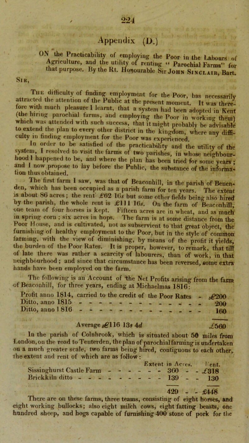 2 21 Appendix (L>.) ON the Practicability of employing the Poor in the Labours of Agriculture, and the utility of renting “ Parochial Farms” for that purpose. BytheRt. Honourable Sir John Sinclair, Bart. Sir, The difficulty of finding employment for the Poor, has necessarilv attracted the attention of the Public at the present moment. It was there- fore with much pleasure I learnt that a system had been adopted in Kent (the hirmg parochial farms and employing the Poor in working them) which was attended w.th such success, that it might probably be advisable to extend the plan to every other district in the kingdom, where any diffi- culty m finding employment for the Poor was experienced In order to be satisfied of the practicability and the utility of the system l resolved to visit the farms of two parishes, in whose neighbour- hood 1 happened to be, and where the plan has been tried for some years : and 1 now propose to lay before the Public, the substance of the informa- tion thus obtained. The first farm I saw, was that of Beaconhill, in the parish of Benen- den, which has been occupied as a parish farm for ten years. The extent is about 86 acres; the rent' £62 16s but some other fields being also hired by the parish, the whole rent is £111 16*. On the farm of Beaconhill, one team of four horses is kept. Fifteen acres are in wheat, and as much m spring corn ; six acres in hops. The farm is at some distance from the Poor House, and is cultivated, not as subservient to that great object, the furnishing of healthy employment to the Poor, but in the style of common farming, with the view of diminishing, by means of the profit it yields, the burden of the Poor Rates. It is proper, however, to remark, that till of late there was rather a scarcity of labourers, than of work, in that neighbourhood ; and since that circumstance has been reversed, some extra hands have been employed on the farm. The following is an Account of the Net Profits arising from the farm of Beaconhill, for three years, ending at Michaelmas 1816: Profit anno 1814, carried to the credit of the Poor Rates - t£200 Ditto, anno 1815 - 2 00 Ditto, anno 1 816 - Average *£116 13» 4d £560 In the parish of Colnbrook, which is situated about 50 miles from London,on the road to Tenterden, the plan of parochial farming is undertaken on a much greater scale, two farms being hired, contiguous to each other, the extent and rent of which are as follow: Extent in Acres. Pent. Sissinghurst Castle Farm ------ 360 - - of318 Brickkiln ditto - -- _ - - - - - 139 _ _ 239 429 - - £448 There are on these farms, three teams, consisting of eight horses, and eight working bullocks; also eight milch cows, eight fatting beasts, one hundred sheep, and hogs capable of furnishing 400 stone of pork for the