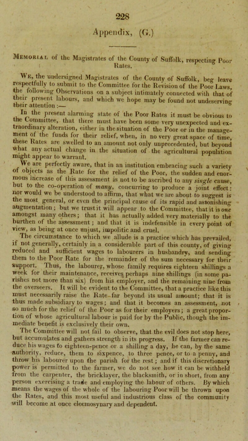 Appendix, (G.) Memorial of the Magistrates of the County of Suffolk, respecting Poor Rates. We, the undersigned Magistrates of the County of Suffolk, beg leave respectfidly to submit to Ihe Committee for the Revision of the Poor Laws, the following Observations on a subject intimately connected with that of their present labours, and which we hope may be found not undeserving their attention:— the present alarming state of the Poor Rates it must be obvious to the Committee, that there must have been some very unexpected and ex- traordinary alteration, either in the situation of the Poor or in the mana°-e- ment of the funds for their relief, when, in no very great space of time, these Rates are swelled to an amount not only unprecedented, but beyond what any actual change in the situation of the agricultural population might appear to warrant We are perfectly aware, that in an institution embracing such a variety o objects as the Rate for the relief of the Poor, the sudden and enor- mous increase of this assessment is not to be ascribed to any single cause, but to the co-operation of many, concurring to produce a joint effect: nor would we be understood to affirm, that what we are about to suggest is the most general, or even the principal cause of its rapid and astonishing augmentation; but we trust it will appear to the Committee, that it is owe amongst many others; that it has actually added very materially to the burthen of the assessment; and that it is indefensible in every point of view, as being at once unjust, impolitic and cruel. The circumstance to which we allude is a practice which has prevailed, if not generally, certainly in a considerable part of this county, of giving reduced and sufficient wages to labourers in husbandry, and sending them to the Poor Rate for the remainder of the sum necessary for their support. Thus, the labourer, whose family requires eighteen shillings a week for their maintenance, receivesi perhaps nine shillings (in some pa- rishes not more than six) from his employer, and the remaining nine from the overseers. It will be evident to the Committee, that a practice like this must necessarily raise the Rate-far beyond its usual amount; that it is thus made subsidiary to wages; and that it becomes an assessment, not < so much for the relief of the Poor as for their employers; a great propor- tion of whose agricultural labour is paid for by the Public, though the im- mediate benefit is exclusively their own. The Committee will not fail to observe, that the evil does not stop here, but accumulates and gathers strength in its progress. If the farmer can re- duce his wages to eighteen-pence or a shilling a day, lie can, by the same authority, reduce, them to sixpence, to three pence, or to a penny, and throw his labourer upon the parish for the rest; and if this discretionary power is permitted to the farmer, we do not see how it can be withheld from the carpenter, the bricklayer, the blacksmith, or in short, from any person exercising a trade and employing the labour of others. I3y which means the wages of the whole of the labouring Poor will be thrown upon the Rates, and this most useful and industrious class of the community will become at once eleemosynary and dependent.