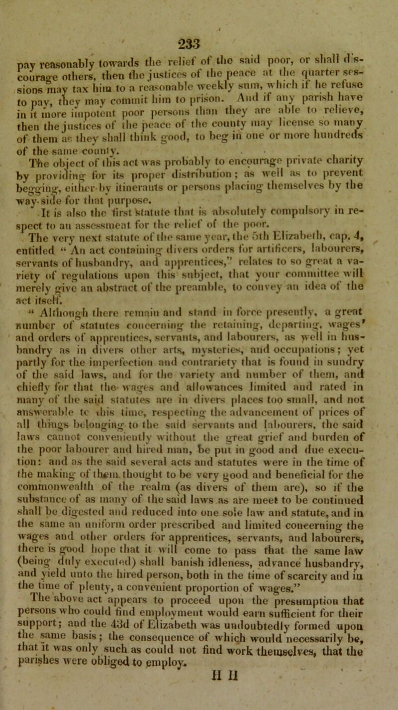 pav reasonably towards tbe relief of the said poor, or shall dis- courage others, then the justices of the peace at the quarter ses- sions may tax him to a reasonable weekly sum, which if he refuse to pay, they may commit him to prison. And if any parish have in it more impotent poor persons than they are able to relieve, then the justices of the peace of the county may license so many of them as they shall think good, to beg in one or more hundreds of the same county. The object of this act was probably to encourage private charity by providing for its proper distribution ; as well as to prevent begging, either bv itinerants or persons placing themselves by the way-side for that purpose. It is also the first Statute that is absolutely compulsory in re- spect to an assessment for the relief of the poor. The very next statute of the same year, the 5th Elizabeth, cap, 4, entitled “ An act containing divers orders for artificers, labourers, servants of husbandry, and apprentices,*’ relates to so great a va- riety of regulations upon this subject, that your committee will merely give an abstract of the preamble, to convey an idea of the act itself. “ Although (here remain and stand in force presently, a great number of statutes concerning the retaining, departing, wages* and orders of apprentices, servants, and labourers, as >vell in hus- bandry as in divers other arts, mysteries, and occupations; yet partly for the imperfection and contrariety that is found in sundry of the said laws, and for the variety and number of them, and chiefly for flint the- wages and allowances limited and rated in many of the said statutes are in divers places too small, and not answerable tc this time, respecting the advancement of prices of all things belonging to the said servants and labourers, the said laws cannot conveniently without the great grief and burden of the poor labourer and hired man, be put in good and due execu- tion: and as the said several acts and statutes were in the time of the making of them, thought to be very good and beneficial for the commonwealth of the realm (as divers of them are), so if the substance of as many of the said laws as are meet to be continued shall be digested and reduced into one sole law and statute, and in the same an uniform aider prescribed and limited concerning the wages and other orders for apprentices, servants, and labourers, there is good hope that it will come to pass that the same law (being duly executed) shall banish idleness, advance husbandry, and yield unto the hired person, both in the time of scarcity and iu the time of plenty, a convenient proportion of wages.” The above act appears to proceed upon the presumption that persons who could find employment would earn sufficient for their support; aud the 4dd of Elizabeth was undoubtedly formed upon the same basis; the consequence of which would necessarily be, that it was only such as could not find work themselves, that the parishes were obliged to employ, II II •