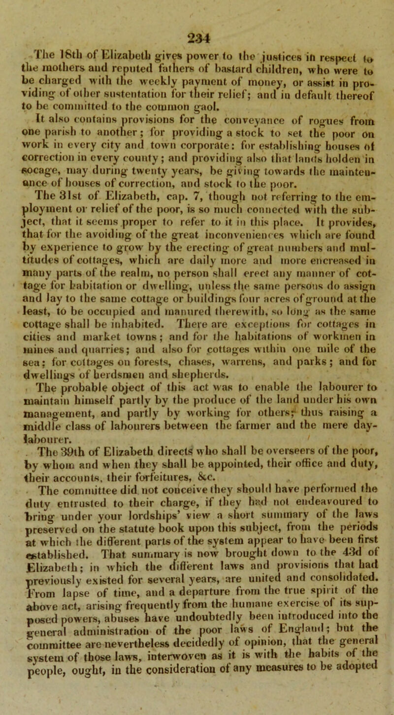 The 18th of Elizabeth gives power to the justices in respect to the mothers and reputed fathers of bastard children, who were to be charged with the weekly payment of money, or assist in pro- viding of other sustentation for their relief; and in default thereof to be committed to the common gaol. It also contains provisions for the conveyance of rogues from one parish to another; for providing a stock to set the poor on work in every city and town corporate: for establishing houses of correction in every county; and providing also that lands holden in socage, may during- twenty years, be giving towards the mainten- ance of houses of correction, and stock to the poor. The 31st of Elizabeth, cap. 7, though not referring to the em- ployment or relief of the poor, is so much connected with the sub- ject, that it seems proper to refer to it in this place. It provides, that for the avoiding of the great inconveniences which are found by experience to grow by the erecting of great numbers and mul- titudes of cottages, which are daily more and more encreased in many parts of the realm, no person shall erect any manner of cot- tage for habitation or dwelling, unless the same persons do assign and lay to the same cottage or buildings four acres of ground at the least, to be occupied and manured therewith, so long as the same cottage shall be inhabited. There are exceptions for cottages in cities and market towns; and for the habitations of workmen in mines and cpiarries; and also for cottages within one mile of the sea: for cottages on forests, chases, w'arrens, and parks; and for dwellings of herdsmen and shepherds. The probable object of this act was to enable the labourer to maintain himself partly by the produce of the land under his own management, and partly by working for others- thus raising a middle class of labourers between the farmer and the mere day- labourer. The 39th of Elizabeth directs who shall be overseers of the poor, by whom and when they shall be appointed, their office and duty, their accounts, their forfeitures, &e. The committee did not conceive they should have performed the duty entrusted to their charge, if they had not endeavoured to bring under your lordships’ view a short summary of the laws preserved on the statute book upon this subject, from the periods at which die different parts of the system appear to have been first established. That summary is now brought down to the 43d of Elizabeth; in which the different laws and provisions that had previously existed for several years, are united and consolidated. From lapse of time, and a departure from the true spirit of the above act, arising frequently from the humane exercise of its sup- posed powers, abuses have undoubtedly been introduced into the general administration of the poor laws of England; but the committee are nevertheless decidedly of opinion, that the general system of those laws, interwoven as it is with the habits of the people, ought, iu the consideratiou of any measures to be adopted