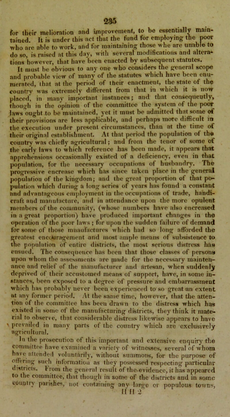 for their melioration and improvement, to be essentially main- tained. It is under this act that the fund for employing the poor who are able to work, and for maintaining those whe are unable to do so, is raised at this day, with several modifications and altera- tions however, that have been enacted by subsequent statutes. It must be obvious to any one w'ho considers the general scope and probable view of many of the statutes which have been enu- merated, that at the period of their enactmeut, the state of the country was extremely different from that in which it is now placed, in many important instances; and that consequently, though in the opinion of the committee the system of the poor laws ought to be maintained, yet it must be admitted that some ot their provisions are less applicable, and perhaps mote difficult in the execution under present circumstances, than at the time of their original establishment. At that period the population of the country was chiefly agricultural; and from the tenor of some of the early laws to which reference has been made, it appears that apprehensions occasionally existed of a deficiency, even in that population, for the necessary occupations of husbandry. The progressive encrease which has since taken place in the general population of the kingdom; and the great proportion of that po- pulation which during a long series of years has found a constant and advantageous employment in the occupations of trade, handi- craft and manufacture, and in attendance upon the more opulent members of the community, (whose numbers have also encreased in a great proportion) have produced important changes in the operation of the poor laws ; for upon the sudden failure of demand for some of those mnaufactures which had so long afforded the greatest encouragement and most ample means of subsistence to the population of entire districts, the most serious distress has ensued. The consequence has been that those classes of persons upon whom the assessments are made for the necessary mainten- ance and relief of the manufacturer and artesan, when suddenly deprived of their accustomed means of support, have, in some in- stances, been exposed to a degree of pressure and embarrassment which has probably never been experienced to so great an extent at any former period. At the same time, however, that the atten- tion of the committee has been drawn to the distress which has existed in some of the manufacturing districts, they think it mate- rial to observe, that considerable distress likewise appears to have ' prevailed in many parts of the country which are exclusively agricultural. In the prosecution of this important and extensive enquiry the committee have examined a variety of witnesses, several of whom have attended voluntarily, without summons, for the purpose of offering such information as they possessed respecting particular districts, from the general result of the'evidenee, it has appeared to the committee, that though in some of the districts and in some country parishes, not containing any large or populous towns, !IH 2