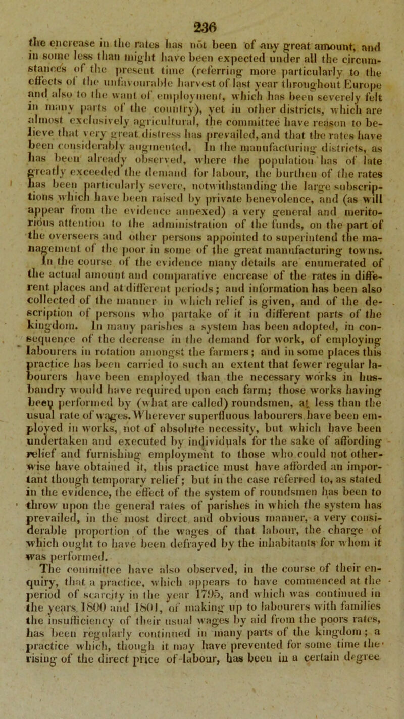 the encrease in the rates has nut been of any great amount, and in some less than might have been expected under all the circum- stances of the present time (referring more particularly to the effects o( the unfavourable harvest of last year throughout Europe and also to the want of employment, which has been severely felt in many parts of the country), yet in other districts, which are almost exclusively agricultural, the committee have reason to be- lieve that very great.distress has prevailed, and that tiro rates have been considerably augmented. In the manufacturing districts, as has been already observed, where the population has of late greatly exceeded the demand for labour, tlie burthen of the rates has been particularly severe, notwithstanding the large subscrip- tions which have been raised by private benevolence, and (as will appear from the evidence annexed) a very general and merito- rious attention to the administration of the funds, on the part of the overseers and other persons appointed to superintend the ma- nagement of the poor in some of the great manufacturing towns. In the course of the evidence many details are enumerated of the actual amount and comparative encrease of the rates in diffe- rent. places and at different periods; and information has been also collected of the manner in which relief is given, and of the de- scription of persons who partake of it in different parts of the kingdom. In many parishes a system has been adopted, in con- sequence of the decrease in (he demand for work, of employing labourers in rotation amongst the farmers; and in some places this practice lias been carried to such an extent that fewer regular la- bourers have been employed than the necessary works in hus- bandry would have required upon each farm; those works having beey performed by (what are called) roundsmen, a!, less than the usual rate of wages. AVherever superfluous labourers have been em- ployed in works, not of absolute necessity, but which have been undertaken and executed by individpals for the sake of affording relief and furnishing employment to those who could not other- wise have obtained it, this practice must have afforded an impor- tant though temporary relief; but in the case referred to, as staled in the evidence, (he effect of the system of roundsmen has been to throw upon the general rates of parishes in which the system has prevailed, in the most direct and obvious manner, a very consi- derable proportion of the wages of that labour, the charge of which ought to have been defrayed by the inhabitants for whom it was performed. The committee have also observed, in the course of their en- quiry, that a practice, which appears to have commenced at the period of scarcity in lhe year 1795, and which was continued in the years. 1800 and 1801, of making up to labourers with families the insufficiency of their usual wages by aid from the poors rates, lias been regularly continued in many parts of the kingdom ; a practice which, though it may have prevented for some time the* rising of the direct price of labour, bus been in u certain degree