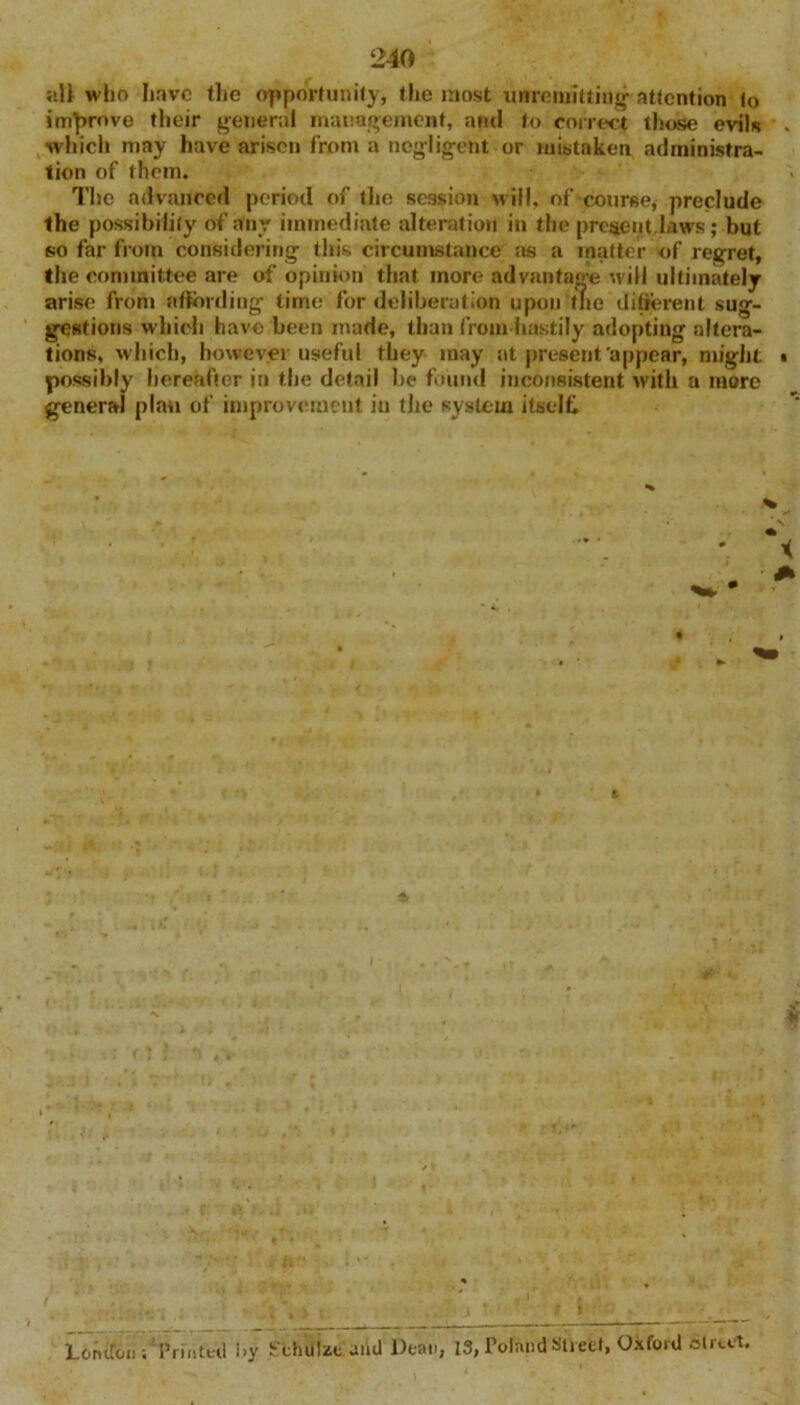 all who hove the opportunity, the most unremitting' attention to improve their general management, and to correct those evils . which may have arisen from a negligent or mistaken administra- tion of them. The advanced period of the session will, of course, preclude the possibility of any immediate alteration in the present laws ; but so far from considering this circumstance as a matter of regret, the committee are of opinion that more advantage will ultimately arise from affording time for deliberation upon the different sug- gestions which have been made, than fromhastily adopting altera- tions, which, however useful they may at present appear, might • possibly hereafter in the detail be found inconsistent with a more general plan of improvement iu tire system itself* London; Printed i>y Sthulat aiid Dean, 13, Poland Street, Oxford street.