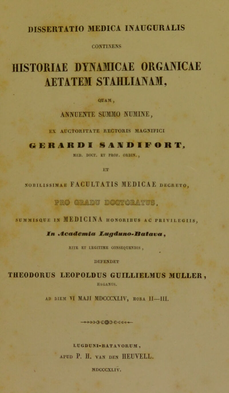 CONTINENS HISTORIAE DYNAMICAE ORGANICAE AETATEM STAHLIANAM, QUAM , ANNUENTE SUMMO NUMINE, EX AUCTORITATE RECTORIS MAGNIFICI GERARDI SAIDIFOR T, MED. DOCT. KT PHOf. ORDIN. , ET nobilissimas FACULTATIS MEDICAE decreto, PE® (&EA3M3F ©EAiTWS, SUMMISQDE IN MEDICINA HONORIBUS AC PRIVILEGIIS, In tlcademia JLugduno-tiatava, RITE ET LEGITIME CONSEQUENDIS , DEFENDET THEODORUS LEOPOLDUS GUILLIELMUS MULLER, HAGAlttJS. AD DIEM VI MAJI MDCCCXLIV, bora II—III. —-»>-><5 099 LUGDUNI-I1ATAVORUM , APUD P. II. VAN DEN 1IEUVELL. MDCCCXLIV.