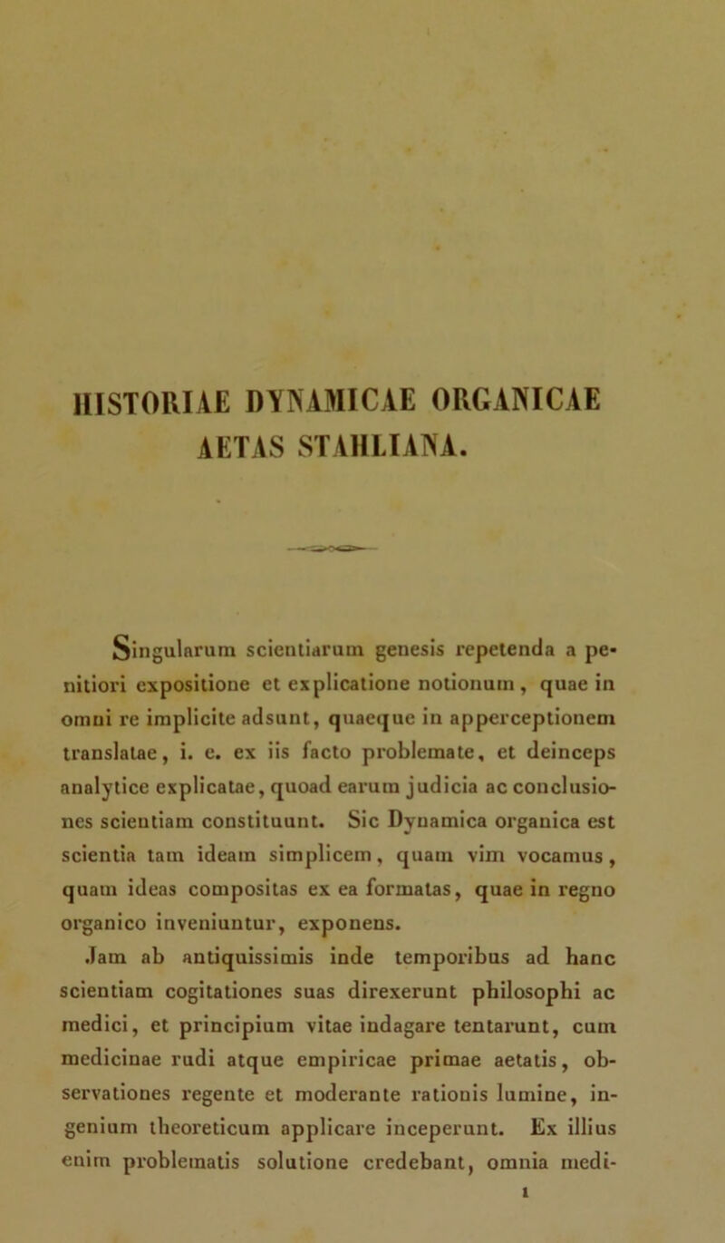 HISTORIAE DYNAMICAE ORGANICAE AETAS STAHLIANA. Singularum scientiarum genesis repetenda a pe- nitiori expositione et explicatione notionum, quae in omni re implicite adsunt, quaeque in apperceptionem translatae, i. e. ex iis facto problemate, et deinceps analytice explicatae, quoad earum judicia ac conclusio- nes scientiam constituunt. Sic Dynamica organica est scientia tam ideam simplicem, quam vim vocamus, quam ideas compositas ex ea formatas, quae in regno organico inveniuntur, exponens. Jam ab antiquissimis inde temporibus ad hanc scientiam cogitationes suas direxerunt philosophi ac medici, et principium vitae indagare tentarunt, cum medicinae rudi atque empiricae primae aetatis, ob- servationes regente et moderante rationis lumine, in- genium theoreticum applicare inceperunt. Ex illius enim problematis solutione credebant, omnia medi-