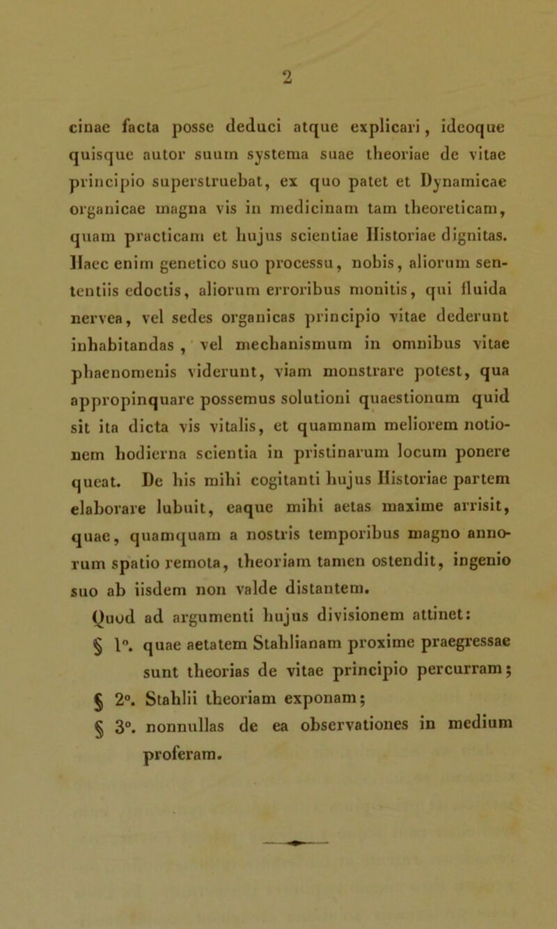 cinae facta posse deduci atque explicari, ideoque quisque autor suum systema suae theoriae de vitae principio superstruebat, ex quo patet et Dynamicae organicae magna vis in medicinam tam theoreticam, quam practicam et hujus scientiae Historiae dignitas. Haec enim genetico suo processu, nobis, aliorum sen- tentiis edoctis, aliorum erroribus monitis, qui iluida nervea, vel sedes organicas principio vitae dederunt inhabitandas , vel mechanismum in omnibus vitae phaenomenis viderunt, viam monstrare potest, qua appropinquare possemus solutioni quaestionum quid sit ita dicta vis vitalis, et quamnam meliorem notio- nem hodierna scientia in pristinarum locum ponere queat. De his mihi cogitanti hujus Historiae partem elaborare lubuit, eaque mihi aetas maxime arrisit, quae, quamquam a nostris temporibus magno anno- rum spatio remota, theoriam tamen ostendit, ingenio suo ab iisdem non valde distantem. Quod ad argumenti hujus divisionem attinet: § 1°. quae aetatem Stahlianam proxime praegressae sunt theorias de vitae principio percurram; § 2°. Stahlii theoriam exponam; § 3°. nonnullas de ea observationes in medium proferam.