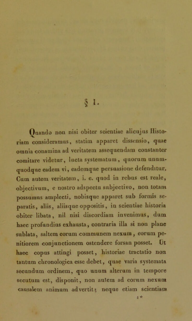 Oua nilo non nisi obiter scientiae alicujns Histo- riam consideramus, statim apparet dissensio, quae omnia conamina ad veritatem assequendam constanter comitare videtur, lucta systematum, quorum unum- quodque eadem vi, eademque persuasione defenditur. Cum autem veritatem, i. e. quod in rebus est reale, objeclivum, e nostro adspectu subjectivo, non totam possumus amplecti, nobisque apparet sub formis se- paratis, aliis, aliisque oppositis, inscientiae historia obiter libata, nil nisi discordiam invenimus, dum haec profundius exhausta, contraria illa si non plane sublata, saltem eorum communem nexum, eorum pe- nitiorem conjunctionem ostendere forsan posset. Ot haec copus attingi posset, historiae tractatio non tantum chronologica esse debet, quae varia systemata secundum ordinem, quo unum alterum in tempore secutum est, disponit, non autem ad eorum nexum causalem animum advertit; neque etiam scientiam