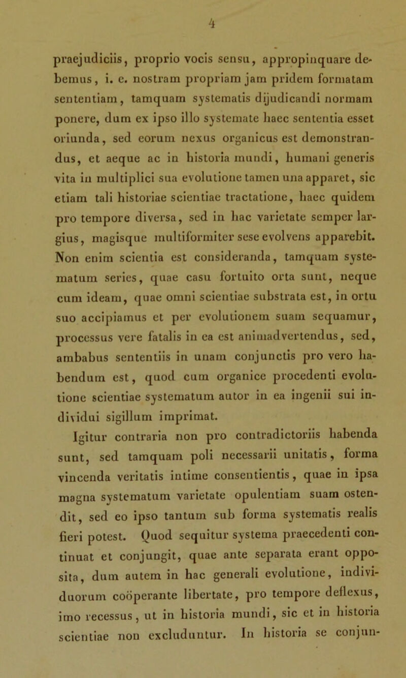 praejudiciis, proprio vocis sensu, appropinquare de- bemus , i. c. nostram propriam jam pridem formatam sententiam, tamquam systematis dijudicandi normam ponere, dum ex ipso illo systemate haec sententia esset oriunda, sed eorum nexus organicus est demonstran- dus, et aeque ac in historia mundi, humani generis vita in multiplici sua evolutione tamen una apparet, sic etiam tali historiae scientiae tractatione, haec quidem pro tempore diversa, sed in hac varietate semper lar- gius, magisque multiformiter sese evolvens apparebit. Non enim scientia est consideranda, tamquam syste- matum series, quae casu fortuito orta sunt, neque cum ideam, quae omni scientiae substrata est, in ortu suo accipiamus et per evolutionem suam sequamur, processus vere fatalis in ea est animadvertendus, sed, ambabus sententiis in unam conjunctis pro vero ha- bendum est, quod cum organice procedenti evolu- tione scientiae systematum autor in ea ingenii sui in- dividui sigillum imprimat. Igitur contraria non pro contradictoriis habenda sunt, sed tamquam poli necessarii unitatis, forma vincenda veritatis intime consentientis, quae in ipsa magna systematum varietate opulentiam suam osten- dit, sed eo ipso tantum sub forma systematis realis fieri potest. Quod sequitur systema praecedenti con- tinuat et conjungit, quae ante separata erant oppo- sita, dum autem in hac generali evolutione, indivi- duorum codperante libertate, pro tempore deflexus, imo recessus, ut in historia mundi, sic et in historia scientiae non excluduntur. In historia se conjun-