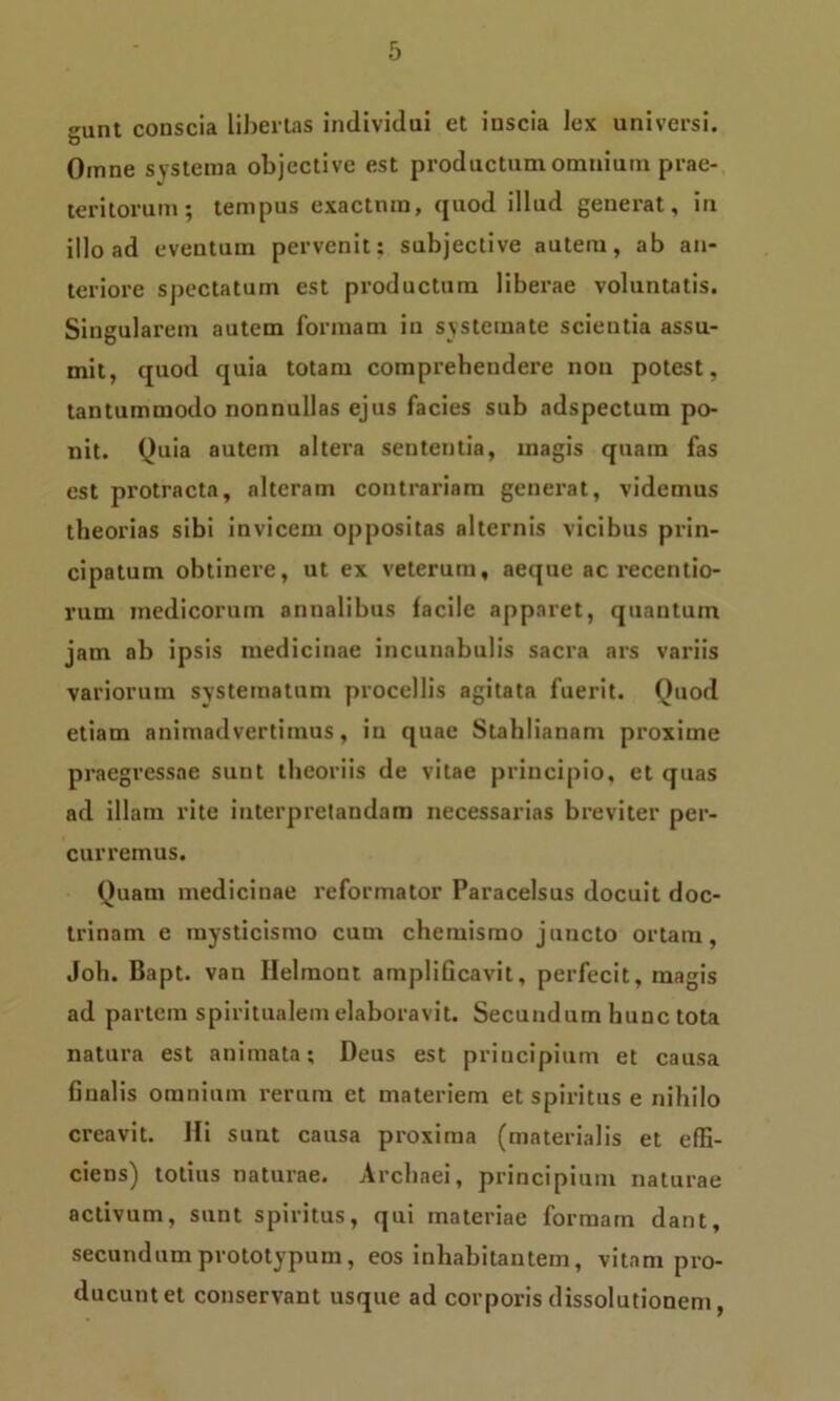 gunt conscia libertas individui et inscia lex universi. Omne systema objective est productum omnium prae- teritorum; tempus exactum, quod illud generat, in illo ad eventum pervenit: subjective autem, ab an- teriore spectatum est productum liberae voluntatis. Singularem autem formam in systemate scientia assu- mit, quod quia totam comprehendere non potest, tantummodo nonnullas ejus facies sub adspectum po- nit. Quia autem altera sententia, magis quam fas est protracta, alteram contrariam generat, videmus theorias sibi invicem oppositas alternis vicibus prin- cipatum obtinere, ut ex veterum, aeque ac recentio- rum medicorum annalibus facile apparet, quantum jam ab ipsis medicinae incunabulis sacra ars variis variorum systematum procellis agitata fuerit. Quod etiam animadvertimus, in quae Stahlianam proxime praegressae sunt theoriis de vitae principio, et quas ad illam rite interpretandam necessarias breviter per- curremus. Quam medicinae reformator Paracelsus docuit doc- trinam e inysticismo cum chemismo juncto ortam, Joh. Bapt. van Ilelmont amplificavit, perfecit, magis ad partem spiritualem elaboravit. Secundum hunc tota natura est animata; Deus est principium et causa finalis omnium rerum et materiem et spiritus e nihilo creavit. Hi sunt causa proxima (materialis et effi- ciens) totius naturae. Arcbaei, principium naturae activum, sunt spiritus, qui materiae formam dant, secundum prototypum, eos inhabitantem, vitam pro- ducunt et conservant usque ad corporis dissolutionem,