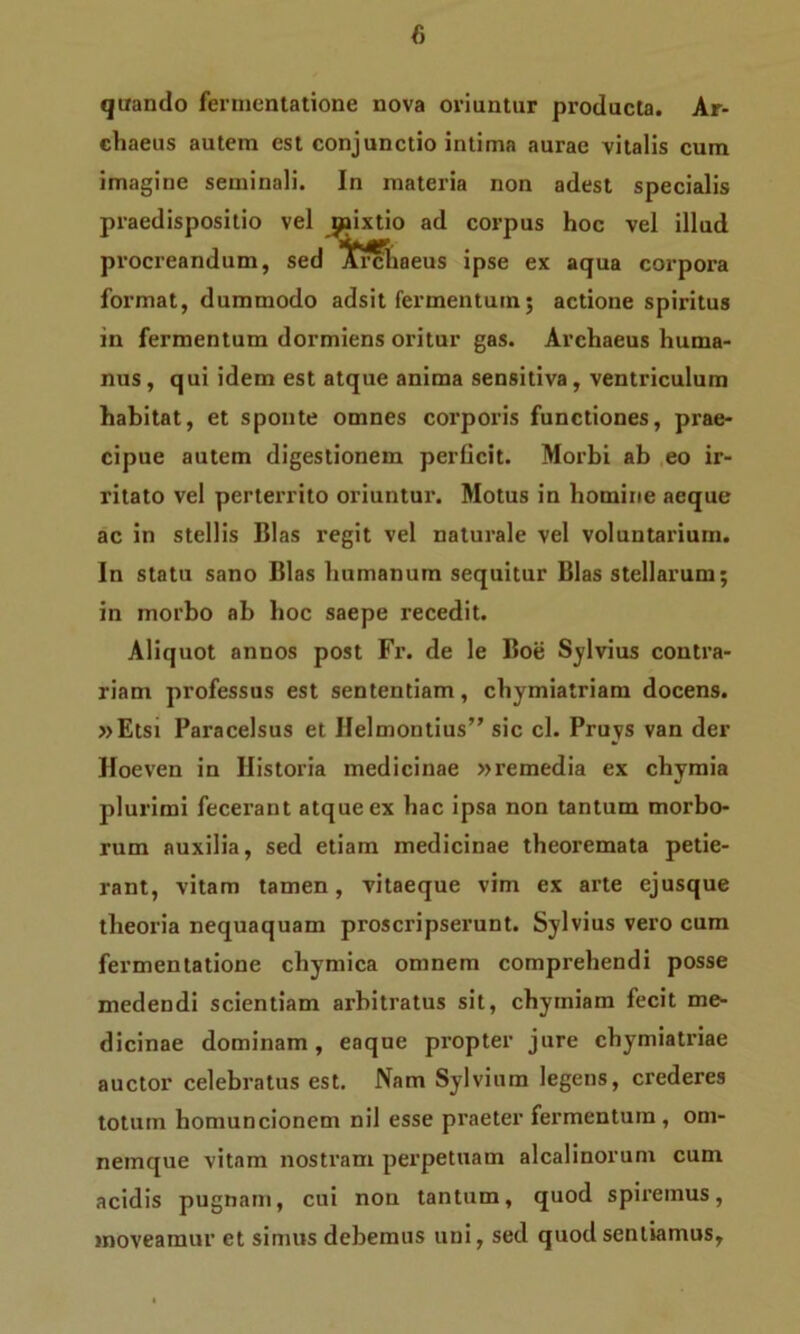quando fermentatione nova oriuntur producta. Ar- chaeus autem est conjunctio intima aurae vitalis cum imagine seminali. In materia non adest specialis praedispositio vel jpixtio ad corpus hoc vel illud procreandum, sed >£rchaeus ipse ex aqua corpora format, dummodo adsit fermentum; actione spiritus in fermentum dormiens oritur gas. Archaeus huma- nus, qui idem est atque anima sensitiva, ventriculum habitat, et sponte omnes corporis functiones, prae- cipue autem digestionem perficit. Morbi ab eo ir- ritato vel perterrito oriuntur. Motus in homine aeque ac in stellis Bias regit vel naturale vel voluntarium. In statu sano Bias humanum sequitur Bias stellarum; in morbo ab hoc saepe recedit. Aliquot annos post Fr. de le Boe Sylvius contra- riam professus est sententiam, chymiatriam docens. »Etsi Paracelsus et Helmontius” sic cl. Pruys van der Hoeven in Historia medicinae »remedia ex chymia plurimi fecerant atque ex hac ipsa non tantum morbo- rum auxilia, sed etiam medicinae theoremata petie- rant, vitam tamen, vitaeque vim ex arte ejusque theoria nequaquam proscripserunt. Sylvius vero cum fermentatione chymica omnem comprehendi posse medendi scientiam arbitratus sit, chytniam fecit me- dicinae dominam, eaque propter jure chymiatriae auctor celebratus est. Nam Sylvium legens, crederes totum homuncionem nil esse praeter fermentum, om- neinque vitam nostram perpetuam alcalinorum cum acidis pugnam, cui non tantum, quod spiremus, moveamur et simus debemus uni, sed quod sentiamus.