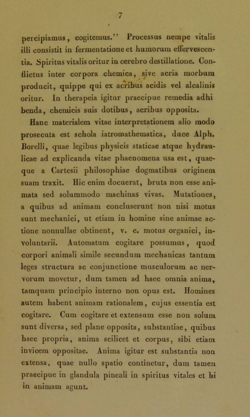 percipiamus, cogitemus.” Processus nempe vitalis illi consistit in fermentatione et humorum effervescen- tia. Spiritus vitalis oritur in cerebro destillatione. Con- flictus inter corpora chemica, sive acria morbum producit, quippe qui ex acribus acidis vel alcalinis oritur. In therapeia igitur praecipue remedia adhi benda, chemicis suis dotibus, acribus opposita. Hanc materialem vitae interpretationem alio inodo prosecuta est schola iatroroatbematica, duce Alpb. Borelli, quae legibus physicis staticae atque hydrau- licae ad explicanda vitae phaenomena usa est, quae- que a Cartesii philosophiae dogmatibus originem suam traxit. Hic enim docuerat, bruta non esse ani- mata sed solummodo machinas vivas. Mutationes, a quibus ad animam concluserunt non nisi motus sunt mechanici, ut etiam in homine sine animae ac- tione nonnullae obtinent, v. c. motus organici, in- voluntarii. Automatum cogitare possumus, quod corpori animali simile secundum mechauicas tantum leges structura ac conjunctione musculorum ac ner- vorum movetur, dum tamen ad haec omnia anima, tamquam principio interno non opus est. Homines autem habent animam rationalem, cujus essentia est cogitare. Cum cogitare et extensum esse non solum sunt diversa, sed plane opposita, substantiae, quibus haec propria, anima scilicet et corpus, sibi etiam invicem oppositae. Anima igitur est substantia non extensa, quae nullo spatio continetur, dum tamen praecipue in glandula pineali in spiritus vitales et hi in animam agunt.
