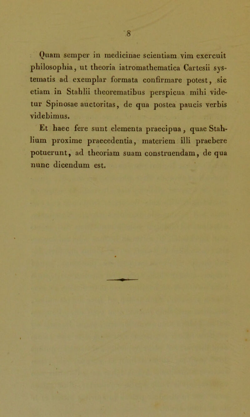 Quam semper in medicinae scientiam vim exercuit philosophia, ut theoria iatromathematica Cartesii sys- tematis ad exemplar formata confirmare potest, sic etiam in Stahlii theorematibus perspicua mihi vide- tur Spinosae auctoritas, de qua postea paucis verbis videbimus. Et haec fere sunt elementa praecipua, quae Stah- lium proxime praecedentia, materiem illi praebere potuerunt, ad theoriam suam construendam, de qua nunc dicendum est.