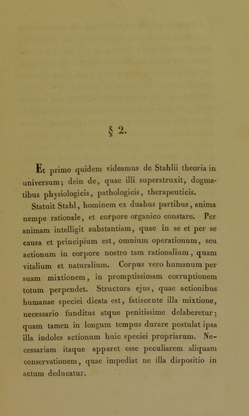 Et primo quidem videamus de Stahlii theoria in universum; dein de, quae illi superstruxit, dogma- tibus physiologicis, pathologicis, therapeuticis» Statuit Stahl, hominem ex duabus partibus, anima nempe rationale, et corpore organico constare. Per animam intelligit substantiam, quae in se et per se causa et principium est, omnium operationum, seu actionum in corpore nostro tam rationalium, quam vitalium et naturalium. Corpus vero humanum per suam mixtionem, in promptissimam corruptionem totum perpendet. Structura ejus, quae actionibus humanae speciei dicata est, fatiscente illa mixtione, necessario funditus atque penitissime delaberetur; quam tamen in longum tempus dui'are postulat ipsa illa indoles actionum huic speciei propriarum. Ne- cessariam itaque apparet esse peculiarem aliquam conservationem, quae impediat ne illa dispositio in actum deducatur.