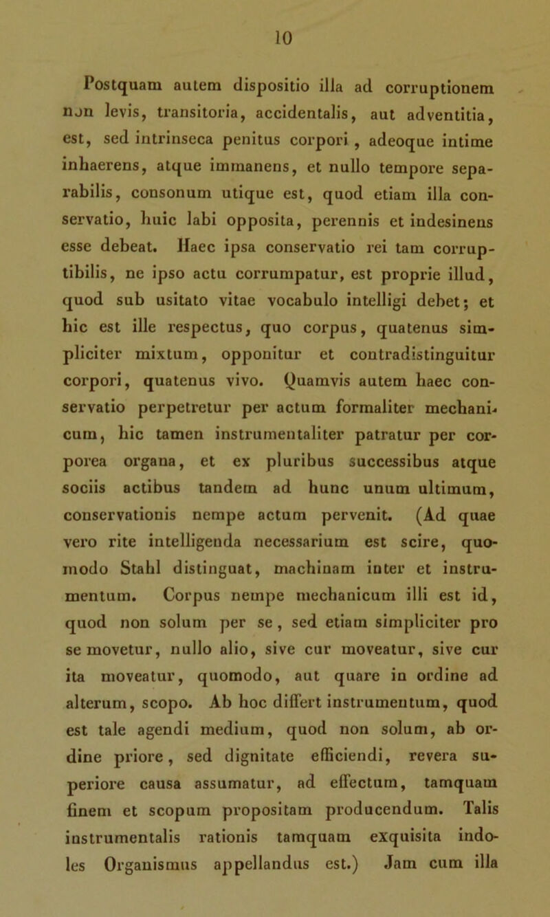 Postquam autem dispositio illa ad corruptionem non levis, transitoria, accidentalis, aut adventitia, est, sed intrinseca penitus corpori , adeoque intime inhaerens, atque immanens, et nullo tempore sepa- rabilis, consonum utique est, quod etiam illa con- servatio, huic labi opposita, perennis et indesinens esse debeat. JIaec ipsa conservatio rei tam corrup- tibilis, ne ipso actu corrumpatur, est proprie illud, quod sub usitato vitae vocabulo intelligi debet; et hic est ille respectus, quo corpus, quatenus sim- pliciter mixtum, opponitur et contradistinguitur corpori, quatenus vivo. Quamvis autem haec con- servatio perpetretur per actum formaliter mechani-. cum, bic tamen instrumentaliter patratur per cor- porea organa, et ex pluribus successibus atque sociis actibus tandem ad hunc unum ultimum, conservationis nempe actum pervenit. (Ad quae vero rite intelligenda necessarium est scire, quo- modo Stahl distinguat, machinam inter et instru- mentum. Corpus nempe mechanicum illi est id, quod non solum per se , sed etiam simpliciter pro semovetur, nullo alio, sive cur moveatur, sive cur ita moveatur, quomodo, aut quare in ordine ad alterum, scopo. Ab hoc differt instrumentum, quod est tale agendi medium, quod non solum, ab or- dine priore, sed dignitate efficiendi, revera su- periore causa assumatur, ad effectum, tamquam finem et scopum propositam producendum. Talis iustrumentalis rationis tamquam exquisita indo- les Organismus appellandus est.) Jam cum illa