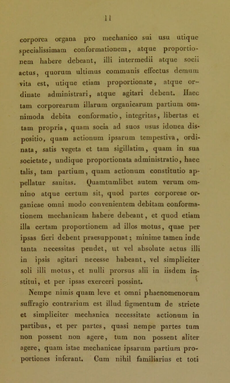H corporea organa pro mechanico sui usu utique specialissimam conformationem, atque proportio- nem habere debeant, illi intermedii atque socii actus, quorum ultimus communis effectus demum vita est, utique etiam proportionate, atque or- dinate administrari, atque agitari debent. Ilaec tam corporearum illarum organicarum partium om- nimoda debita conformatio, integritas, libertas et tam propria, quam socia ad suos usus idonea dis- positio, quam actionum ipsarum tempestiva, ordi- nata, satis vegeta et tam sigillatim, quam in sua societate, undique proportionata administratio, haec talis, tam partium, quam actionum constitutio ap- pellatur sanitas. Quamtumlibet autem verum om- nino atque certum sit, quod partes corporeae or- ganicae omni modo convenientem debitam conforma- tionem mechanicam habere debeant, ct quod etiam illa certam proportionem ad illos motus, quae per ipsas fieri debent praesupponat; minime tamen inde tanta necessitas pendet, ut vel absolute actus illi in ipsis agitari necesse habeant, vel simpliciter soli illi motus, et nulli prorsus alii in iisdem in- stitui, et per ipsas exerceri possint. Nempe nimis quam leve et omni phaenomenorum suffragio contrarium est illud figmentum de stricte et simpliciter mechanica necessitate actionum in partibus, et per partes, quasi nempe partes tum non possent non agere, tum non possent aliter agere, quam istae mechanicae ipsarum partium pro- portiones inferant. Cum nihil familiarius et tot»