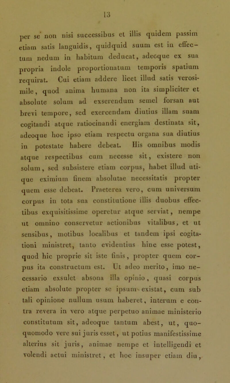 per se non nisi successibus el illis quidem passim etiam satis languidis, quidquid suum est in eflec- tuiu neduui in habitum deducat, adeoque ex sua propria indole proportionatum tetnpoiis spatium requirat. Cui etiam addere licet illud satis verosi- mile, quod anima humana non ita simpliciter et absolute solum ad exserendum semel forsan aut brevi tempore, sed exercendam diutius illam suam cogitandi atque ratiocinandi energiam destinata sit, adeoque hoc ipso etiam respectu organa sua diutius in potestate habere debeat. His omnibus modis atque respectibus cum uecesse sit, exis tere non solum, sed subsistere etiam corpus, habet illud uti- que eximium finem absolutae necessitatis propter quem esse debeat. Praeterea vero, cum universum corpus in tota sua constitutione illis duobus effec- tibus exquisitissime operetur atque serviat, nempe ut omnino conservetur actionibus vitalibus, et ut sensibus, motibus localibus et tandem ipsi cogita- tioni ministret, tanto evidentius hinc esse potest, quod hic proprie sit iste linis, propter quem cor- pus ita constructum est. Ut adeo merito, imo ne- cessario exsulet absona illa opinio, quasi corpus etiam absolute propter se ipsum existat, cum sub tali opinione nullum usum haberet, interum e con- tra revera in vero atque perpetuo animae ministerio constitutum sit, adeoque tantum abest, ut, quo- quomodo vere sui juris esset, ut potius manifestissime alterius sit juris, animae nempe ct intelligendi et volendi actui ministret, et hoc insuper etiam diu,