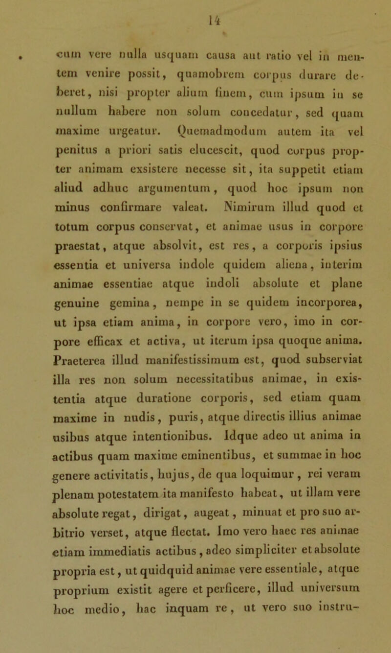 cuin vere nulla usquam causa aut ratio vel in men- tem venire possit, quamobrem corpus durare de- beret, nisi propter alium finem, cum ipsum in se nullum habere non solum coucedatur, sed quam maxime urgeatur. Quemadmodum autem ita vel penitus a priori satis elucescit, quod corpus prop- ter animam exsistere necesse sit, ita suppetit etiam aliud adhuc argumentum, quod hoc ipsum non minus confirmare valeat. Nimirum illud quod et totum corpus conservat, et animae usus in corpore praestat, atque absolvit, est res, a corporis ipsius essentia et universa indole quidem aliena, interim animae essentiae atque indoli absolute et plane genuine gemina, nempe in se quidem incorporea, ut ipsa etiam anima, in corpore vero, imo in cor- pore efficax et activa, ut iterum ipsa quoque anima. Praeterea illud manifestissimum est, quod subserviat illa res non solum necessitatibus animae, in exis- tentia atque duratione corporis, sed etiam quam maxime in nudis, puris, atque directis illius animae usibus atque intentionibus. Idque adeo ut anima in actibus quam maxime eminentibus, et summae in hoc genere activitatis, hujus, de qua loquimur , rei veram plenam potestatem ita manifesto habeat, ut illam vere absolute regat, dirigat, augeat, minuat et pro suo ar- bitrio verset, atque flectat, imo vero haec res animae etiam immediatis actibus , adeo simpliciter et absolute propria est, ut quidquid animae vere essentiale, atque proprium existit agere et perficere, illud universum hoc medio, hac inquam re, ut vero suo instru-