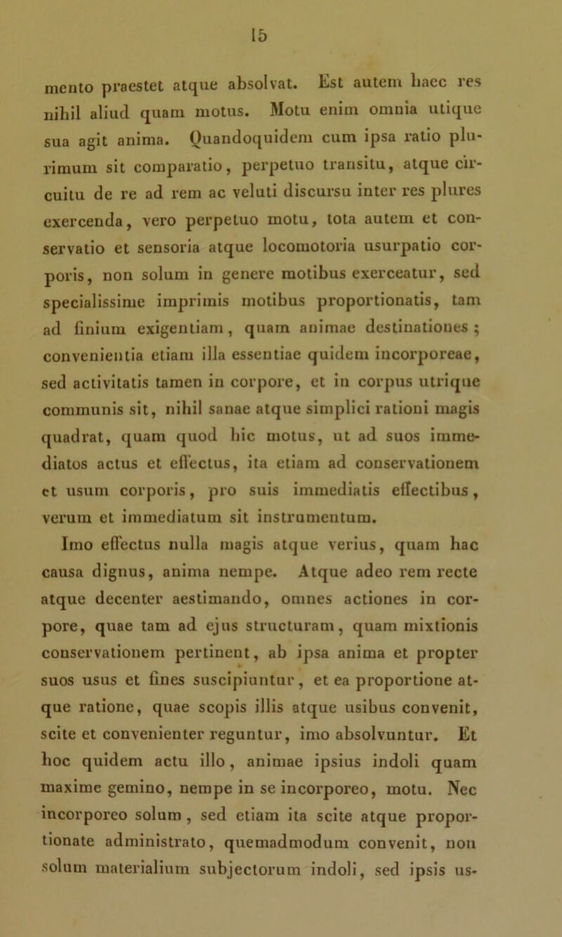 mento praestet atque absolvat. Est autem baec res nihil aliud quam motus. Motu enim omnia utique sua agit anima. Quandoquidem cum ipsa ratio plu- rimum sit comparatio, perpetuo transitu, atque cir- cuitu de re ad rem ac veluti discursu inter res plures exercenda, vero perpetuo motu, tota autem et con- servatio et sensoria atque locomotoria usurpatio cor- poris, non solum in genere motibus exerceatur, sed specialissime imprimis motibus proportionatis, tam ad finium exigentiam, quam animae destinationes; convenientia etiam illa essentiae quidem incorporeae, sed activitatis tamen in corpore, et in corpus utrique communis sit, nihil sanae atque simplici rationi magis quadrat, quam quod hic motus, ut ad suos imme- diatos actus et effectus, ita etiam ad conservationem ct usum corporis, pro suis immediatis effectibus, verum et immediatum sit instrumentum. Imo effectus nulla magis atque verius, quam hac causa dignus, anima nempe. Atque adeo rem recte atque decenter aestimando, omnes actiones in cor- pore, quae tam ad ejus structuram, quam mixtionis conservationem pertinent, ab ipsa anima et propter suos usus et fines suscipiuntur, et ea proportione at- que ratione, quae scopis illis atque usibus convenit, scite et convenienter reguntur, imo absolvuntur. Et lioc quidem actu illo, animae ipsius indoli quam maxime gemino, nempe in se incorporeo, motu. Nec incorporeo solum, sed etiam ita scite atque propor- tionate administrato, quemadmodum convenit, non solum materialium subjectorum indoli, sed ipsis us-