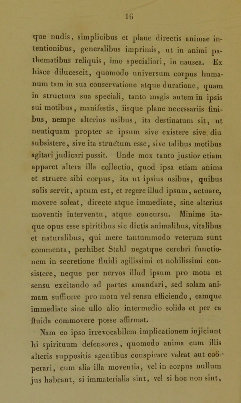 <cjue nudis, simplicibus et plane directis animae in- tentionibus, generalibus imprimis, ut in animi pa- thematibus reliquis, imo specialiori, in nausea. Ex liisce dilucescit, quomodo universum corpus huma- num tam in sua conservatione atque duratione, quam in structura sua speciali, tanto magis autem in ipsis sui motibus, manifestis, iisque plane necessariis fini- bus, nempe alterius usibus, ita destinatum sit, ut neutiquam propter se ipsum sive existere sive diu subsistere, sive ita struc‘tum esse, sive talibus motibus agitari judicari possit. Unde mox tanto justior etiam apparet altera illa collectio, quod ipsa etiam anima et struere sibi corpus, ita ut ipsius usibus, quibus solis servit, aptum est, et regere illud ipsum, actuare, movere soleat, directe atque immediate, sine alterius moventis interventu, atque concursu. Minime ita- que opus esse spiritibus sic dictis animalibus, vitalibus et naturalibus, qui mere tantummodo veterum sunt commenta, perhibet Stald negatque cerebri functio- nem in secretione fluidi agilissimi et nobilissimi con- sistere, neque per nervos illud ipsum pro motu et sensu excitando ad partes amandari, sed solam ani- mam sufficere pro motu vel sensu efficiendo, eamque immediate sine ullo alio intermedio solida et per ea fluida commovere posse affirmat. Nam eo ipso irrevocabilem implicationem injiciunt hi spirituum defensores, quomodo anima cum illis alteris suppositis agentibus conspirare valeat aut coo-- perari, cum alia illa moventia, vel in corpus nullum jus habeant, si immaterialia sint, vel si hoc non sint,