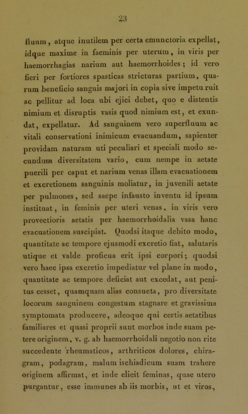 fluutn , atque inutilem per certa emunctoria expellat, idq.ue maxime in faeminis per uterum, in viris per haemorrhagias narium aut haemorrhoides ; id vero fieri per fortiores spasticas stricturas partium, qua- rum beneficio sanguis majori in copia sive impetu ruit ac pellitur ad loca ubi ejici debet, quo e distentis nimium et disruptis vasis quod nimium est, et exun- dat, expellatur. Ad sanguinem vero superfluum ac vitali conservationi inimicum evacuandum, sapienter providam naturam uti peculiari et speciali modo se- cundum diversitatem vario, cum nempe in aetate puerili per caput et narium venas illam evacuationem et excretionem sanguinis moliatur, in juvenili aetate per pulmones, sed saepe infausto inventu id ipsum instituat, in feminis per uteri venas, in viris vero provectioris aetatis per haemorrhoidalia vasa hanc evacuationem suscipiat. Quodsi itaque debito modo, quantitate ac tempore ejusmodi excretio fiat, salutaris utique et valde proficua erit ipsi corpori; quodsi vero haec ipsa excretio impediatur vel plane in modo, quantitate ac tempore deficiat aut excedat, aut peni- tus cesset, quamquam alias consueta, pro diversitate locorum sanguinem congestum stagnare et gravissima symptomata producere, adeoque qui certis aetatibus familiares et quasi proprii sunt morbos inde suam pe- tere originem, v. g. ab haemorrhoidali negotio non rite succedente rheumaticos, arthriticos dolores, chira- gram, podagram, malum ischiadicum suam trahere originem affirmat, et inde elicit feminas, quae utero purgantur, esse immunes ab iis morbis, ut et viros.