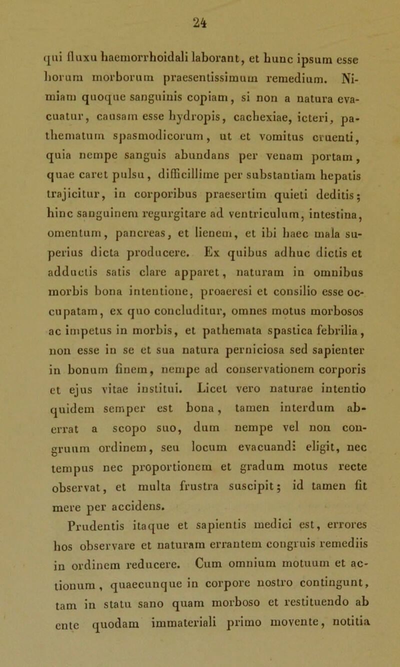 qui fluxu haemorrhoidali laborant, et hunc ipsum esse horum morborum praesentissimum remedium. Ni- miam quoque sanguinis copiam, si non a natura eva- cuatur, causam esse hydropis, cachexiae, icteri, pa- thematum spasmodicorum, ut et vomitus cruenti, quia nempe sanguis abundans per venam portam, quae caret pulsu, difficillime per substantiam hepatis trajicitur, in corporibus praesertim quieti deditis; hinc sanguinem regurgitare ad ventriculum, intestina, omentum, pancreas, et lienem, et ibi haec mala su- perius dicta producere. Ex quibus adhuc dictis et adductis satis clare apparet, naturam in omnibus morbis bona intentione, proaeresi et consilio esse oc- cupatam, ex quo concluditur, omnes motus morbosos ac impetus in morbis, et pathemata spastica febrilia, non esse in se et sua natura perniciosa sed sapienter in bonum finem, nempe ad conservationem corporis et ejus vitae institui. Licet vero naturae intentio quidem semper est bona, tamen interdum ab- errat a scopo suo, dum nempe vel non con- gruum ordinem, seu locum evacuandi eligit, nec tempus nec proportionem et gradum motus recte observat, et multa frustra suscipit; id tamen fit mere per accidens. Prudentis itaque et sapientis medici est, errores bos observare et naturam errantem congruis remediis in ordinem reducere. Cum omnium motuum et ac- tionum , quaecunque in corpore nostro contingunt, tam in statu sano quam morboso et restituendo ab ente quodam immateriali primo movente, notitia