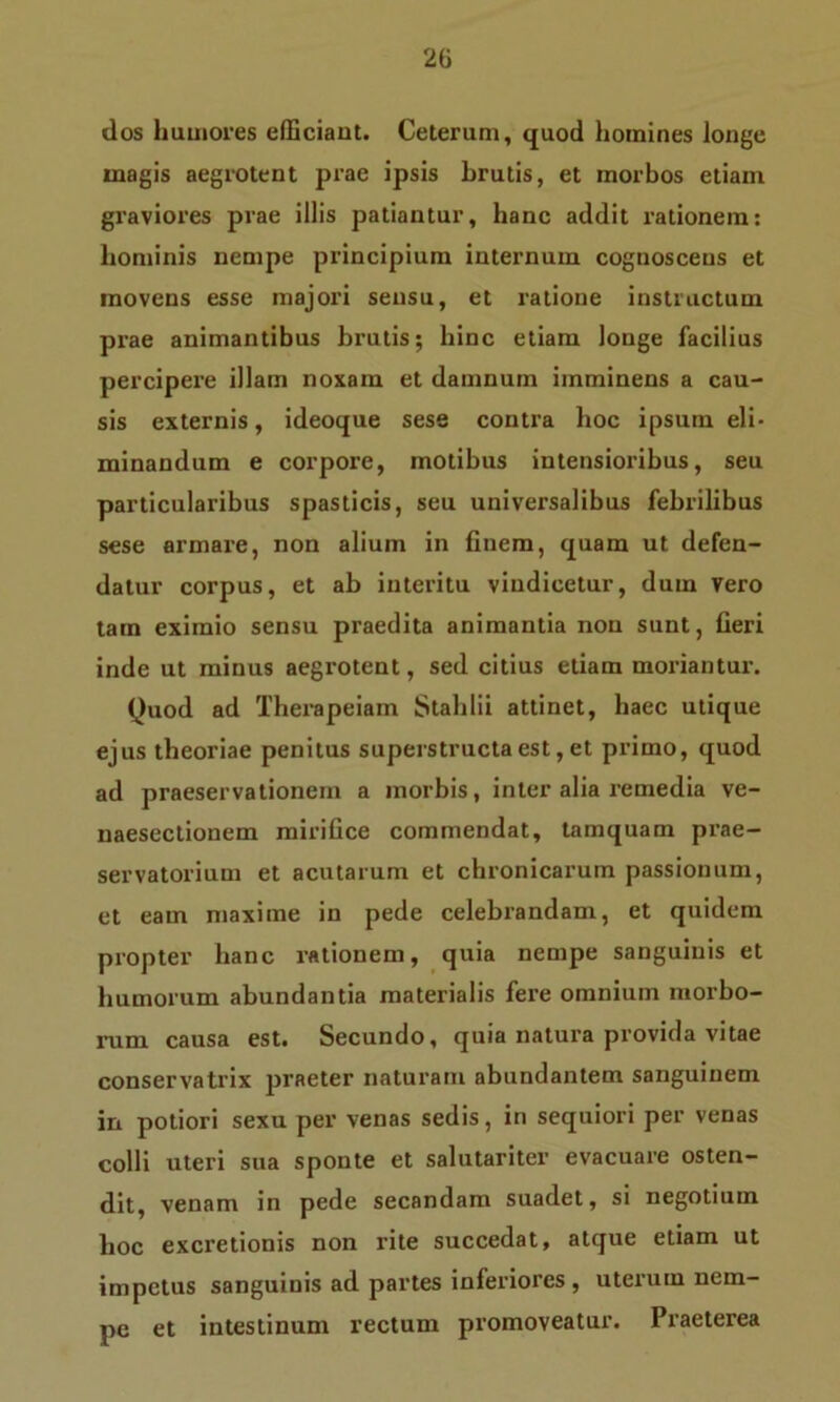 dos humores efficiant. Ceterum, quod homines longe magis aegrotent prae ipsis brutis, et morbos etiam graviores prae illis patiantur, hanc addit rationem: hominis nempe principium internum cognoscens et movens esse majori sensu, et ratione instructum prae animantibus brutis; hinc etiam longe facilius percipere illam noxam et damnum imminens a cau- sis externis, ideoque sese contra hoc ipsum eli- minandum e corpore, motibus intensioribus, seu particularibus spasticis, seu universalibus febrilibus sese armare, non alium in finem, quam ut defen- datur corpus, et ab interitu vindicetur, dum Vero tam eximio sensu praedita animantia non sunt, fieri inde ut minus aegrotent, sed citius etiam moriantur. Quod ad Therapeiam Stahlii attinet, haec utique ejus theoriae penitus superstructa est, et primo, quod ad praeservationenr a morbis, inter alia remedia ve- naesectionem mirifice commendat, tamquam prae- servatorium et acutarum et chronicarum passionum, et eam maxime in pede celebrandam, et quidem propter hanc rationem, quia nempe sanguinis et humorum abundantia materialis fere omnium morbo- rum causa est. Secundo, quia natura provida vitae conservatrix praeter naturam abundantem sanguinem in potiori sexu per venas sedis, in sequiori per venas colli uteri sua sponte et salutariter evacuare osten- dit, venam in pede secandam suadet, si negotium hoc excretionis non rite succedat, atque etiam ut impetus sanguinis ad partes inferiores , uterum nem- pe et intestinum rectum promoveatur. Praeterea