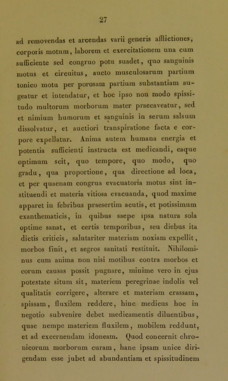 ad. removendas et arcendas varii generis afflictiones, corporis motum, laborem et exercitationem una cum sufficiente sed congruo potu suadet, quo sanguinis motus et circuitus, aucto musculosarum partium tonico motu per porosara partium substantiam au- geatur et intendatur, et hoc ipso non modo spissi- tudo multorum morborum mater praecaveatur, sed et nimium humorum et sanguinis in serum salsum dissolvatur, et auctiori transpirationc facta e cor- pore expellatur. Anima autem humana energia et potentia sufficienti instructa est medicandi, eaque optimum scit, quo tempore, quo modo, quo gradu, qua proportione, qua directione ad loca, et per quaenam congrua evacuatoria motus sint in- stituendi et materia vitiosa evacuanda, quod maxime apparet iu febribus praesertim acutis, et potissimum exanthematicis, in quibus saepe ipsa natura sola optime sanat, et certis temporibus, seu diebus ita dictis criticis, salutariter materiam noxiam expellit, morbos finit, et aegros sanitati restituit. Nihilomi- nus cum anima non nisi motibus contra morbos et eorum causas possit pugnare, minime vero in ejus potestate situm sit, materiem peregrinae indolis vel qualitatis corrigere, alterare et materiam crassam, spissam, fluxilem reddere, hinc medicus hoc in negotio subvenire debet medicamentis diluentibus, quae nempe materiem fluxilem, mobilem reddunt, et ad excernendam idoneam. Quod concernit chro- nicorum morborum curam, hanc ipsam unice diri- gendam esse jubet ad abundantiam et spissitudinem