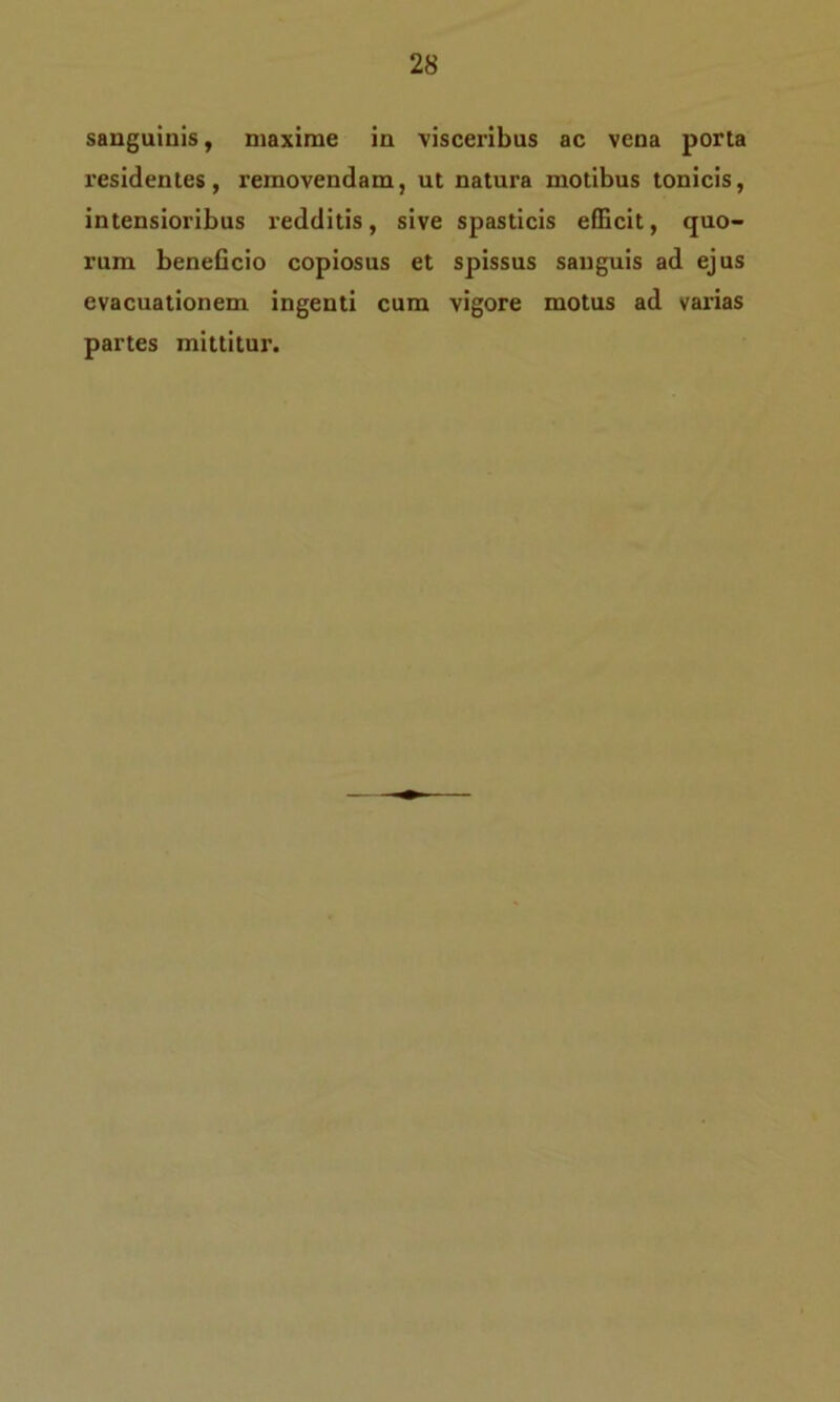 sanguinis, maxime in visceribus ac vena porta residentes, removendam, ut natura motibus tonicis, intensioribus redditis, sive spasticis efficit, quo- rum beneficio copiosus et spissus sanguis ad ejus evacuationem ingenti cum vigore motus ad vai’ias partes mittitur.