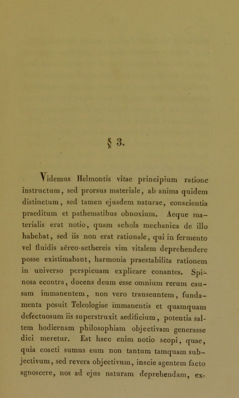 Yidemiis Hei montis vitae principium ratione instructum, sed prorsus materiale, ab anima quidem distinctum, sed tamen ejusdem naturae, conscientia praeditum et pathematibus obnoxium. Aeque ma- terialis erat notio, quam schola mechanica de illo habebat, sed iis non erat rationale, qui in fermento vel lluidis aereo-aethereis vim vitalem deprehendere posse existimabant, harmonia praestabilita rationem in universo perspicuam explicare conantes. Spi- nosa econtra, docens deum esse omnium rerum cau- sam immanentem, non vero transeuntem, funda- menta posuit Teleologiae immanentis et quamquam defectuosum iis superstruxit aedificium, potentia sal- tem liodiei nam phdosophiam objectivam generasse dici meretur. Est haec enim notio scopi, quae, quia coacti sumus eum non tantum tamquam sub- jectivum, sed revera objectivum, inscie agentem facto agnoscere, nos ad ejus naturam deprehendam, ex-