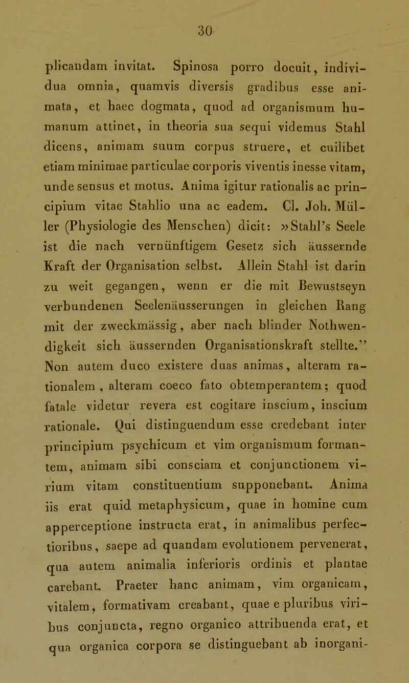 plicandam invitat. Spinosa porro docuit, indivi- dua omnia, quamvis diversis gradibus esse ani- mata, et haec dogmata, quod ad organismum hu- manum attinet, in theoria sua sequi videmus Stahl dicens, animam suum corpus struere, et cuilibet etiam minimae particulae corporis viventis inesse vitam, unde sensus et motus. Anima igitur rationalis ac prin- cipium vitae Stahlio una ac eadem. Cl. Joh. Miil- ler (Physiologie des Menschen) dicit: »Stahl’s Seele ist die nach verniinfligem Gesetz sich iiussernde Kraft der Organisation selbst. Allein Stahl ist darin zu weit gegangen, vvenn er die mit Bewustseyn verbuudenen Seclenausserungen in gleichen Rang mit der zweckmjissig, aber nach blinder Nothvven- digkeit sich aussernden Organisationskraft stellte/’ Non autem duco existere duas animas, alteram ra- tionalem, alteram coeco fato obtemperantem; quod fatale videtur revera est cogitare inscium, inscium rationale. Qui distinguendum esse credebant inter principium psychicum et vim organismum forman- tem, animam sibi consciam et conjunctionem vi- rium vitam constituentium supponebant. Anima iis erat quid metaphysicum, quae in homine cum apperceptione instructa erat, in animalibus perfec- tioribus, saepe ad quandam evolutionem pervenerat, qua autem animalia inferioris ordinis et plantae carebant. Praeter hanc animam, vim organicam, vitalem, formativam creabant, quae e pluribus viri- bus conjuncta, regno organico attribuenda erat, et qua organica corpora se distinguebant ab inorgani-
