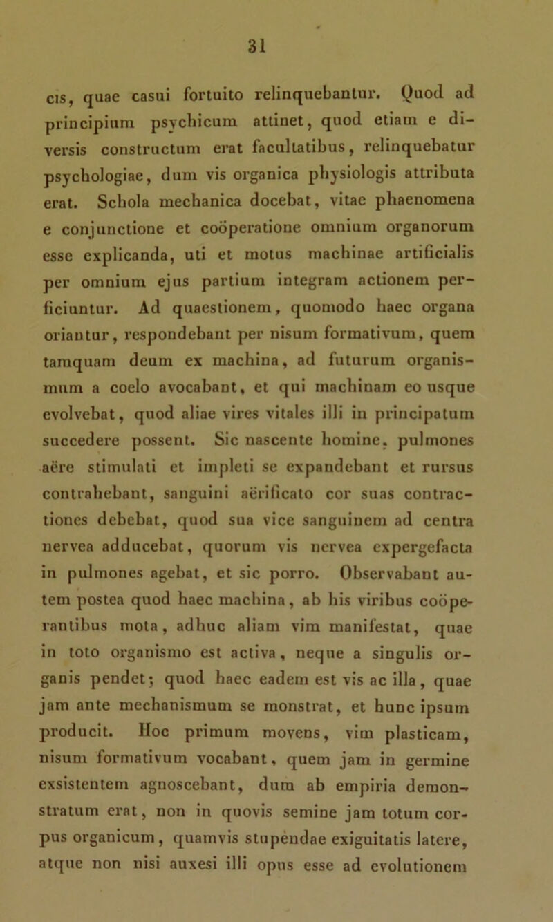 cis, quae casui fortuito relinquebantur. Quod ad principium psychicum attinet, quod etiam e di- versis constructum erat facultatibus, relinquebatur psychologiae, dum vis organica physiologis attributa erat. Schola mechanica docebat, vitae phaenomena e conjunctione et cooperatione omnium organorum esse explicanda, uti et motus machinae artificialis per omnium ejus partium integram actionem per- ficiuntur. Ad quaestionem, quomodo haec organa oriantur, respondebant per nisum formativum, quem tamquam deum ex machina, ad futurum organis- mum a coelo avocabant, et qui machinam eo usque evolvebat, quod aliae vires vitales illi in principatum succedere possent. Sic nascente homine, pulmones aere stimulati et impleti se expandebant et rursus contrahebant, sanguini aerilicato cor suas contrac- tiones debebat, quod sua vice sanguinem ad centra nervea adducebat, quorum vis nervea expergefacta in pulmones agebat, et sic porro. Observabant au- tem postea quod haec machina, ab his viribus coope- rantibus mota, adhuc aliam vim manifestat, quae in toto organismo est activa, neque a singulis or- ganis pendet; quod haec eadem est vis ac illa, quae jam ante mechanismum se monstrat, et hunc ipsum producit. IIoc primum movens, vim plasticam, nisum formativum vocabant, quem jam in germine exsistentem agnoscebant, dum ab empiria demon- stratum erat, non in quovis semine jam totum cor- pus organicum, quamvis stupendae exiguitatis latere, atque non nisi auxesi illi opus esse ad evolutionem
