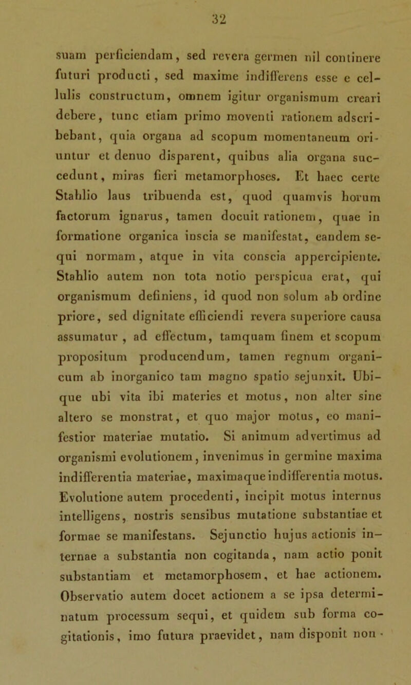 suam perficiendam, sed revera germen nil continere futuri producti, sed maxime indifferens esse e cel- lulis constructum, omnem igitur organismum creari debere, tunc etiam primo moventi rationem adscri- bebant, quia organa ad scopum momentaneum ori- untur et denuo disparent, quibus alia organa suc- cedunt, miras fieri metamorphoses. Et haec certe Stahlio laus tribuenda est, quod quamvis horum factorum ignarus, tamen docuit rationem, quae in formatione organica inscia se manifestat, eandem se- qui normam, atque in vita conscia appercipiente. Stahlio autem non tota notio perspicua erat, qui organismum definiens, id quod non solum ab ordine pi'iore, sed dignitate efficiendi revera superiore causa assumatur, ad effectum, tamquam finem et scopum propositum producendum, tamen regnum organi- cum ab inorganico tam magno spatio sejunxit. Ubi- que ubi vita ibi materies et motus, non alter sine altero se monstrat, et quo major motus, eo mani- festior materiae mutatio. Si animum advertimus ad organismi evolutionem, invenimus in germine maxima indifferentia materiae, maximaque indifferentia motus. Evolutione autem procedenti, incipit motus internus intelligens, nostris sensibus mutatione substantiae et formae se manifestans. Sejunctio hujus actionis in- ternae a substantia non cogitanda , nam actio ponit substantiam et metamorphosem, et hae actionem. Observatio autem docet actionem a se ipsa determi- natum processum sequi, et quidem sub forma co- gitationis, imo futura praevidet, nam disponit non •