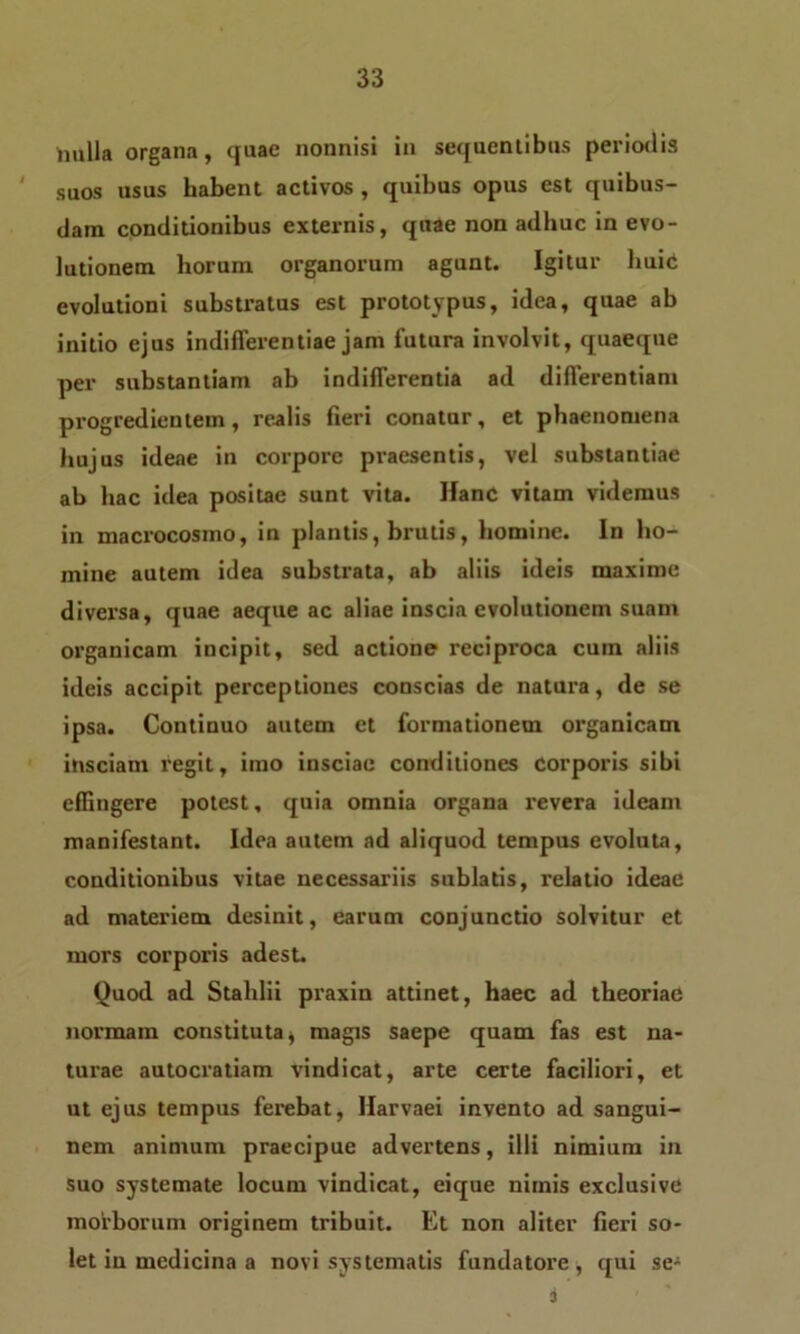 liulla organa, quae nonnisi in sequentibus periodis suos usus habent activos , quibus opus est quibus- dam conditionibus externis, quae non adhuc in evo- lutionem horum organorum agunt. Igitur huie evolutioni substratus est prototypus, idea, quae ab initio ejus indifferentiae jam futura involvit, quaeque per substantiam ab indifferentia ad differentiam progredientem, realis fieri conatur, et phaenomena hujus ideae in corpore praesentis, vel substantiae ab hac idea positae sunt vita. Hanc vitam videmus in macrocosmo, in plantis, brutis, homine. In ho- mine autem idea substrata, ab aliis ideis maxime diversa, quae aeque ac aliae inscia evolutionem suam organicam incipit, sed actione reciproca cum aliis ideis accipit perceptiones conscias de natura, de se ipsa. Continuo autem et formationem organicam insciam regit, imo insciae conditiones corporis sibi effingere potest, quia omnia organa revera ideam manifestant. Idea autem ad aliquod tempus evoluta, conditionibus vitae necessariis sublatis, relatio ideae ad materiem desinit, earum conjunctio solvitur et mors corporis adest. Quod ad Stalilii praxin attinet, haec ad theoriae normam constituta * magis saepe quam fas est na- turae autocratiam vindicat, arte certe faciliori, et ut ejus tempus ferebat, Harvaei invento ad sangui- nem animum praecipue advertens, illi nimium in suo systemate locum vindicat, eique nimis exclusive morborum originem tribuit. Et non aliter fieri so- let in medicina a novi systematis fundatore* qui se- i