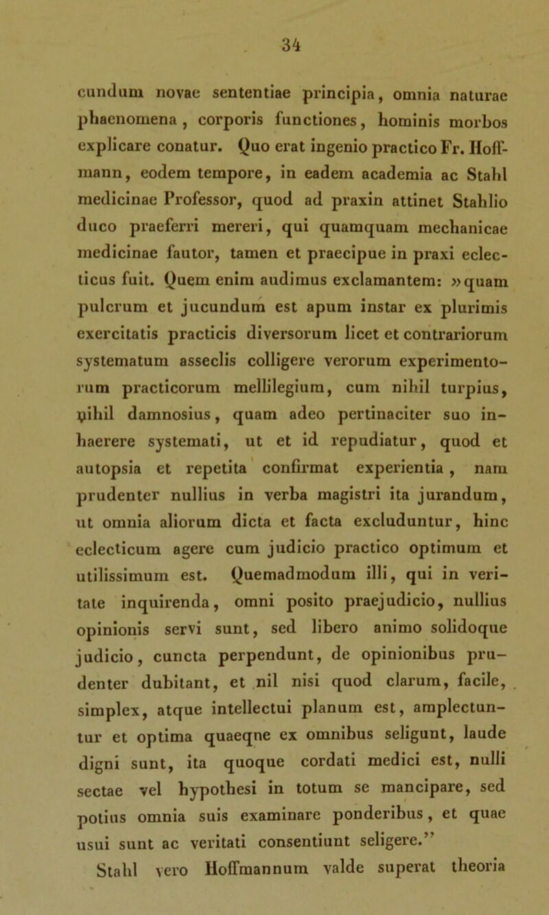eundum novae sententiae principia, omnia naturae phaenomena , corporis functiones, hominis morbos explicare conatur. Quo erat ingenio practico Fr. Hoff- mann, eodem tempore, in eadem academia ac Stahl medicinae Professor, quod ad praxin attinet Stahlio duco praeferri mereri, qui quamquam mechanicae medicinae fautor, tamen et praecipue in praxi eclec- ticus fuit. Quem enim audimus exclamantem: »quam pulcrum et jucundum est apum instar ex plurimis exercitatis practicis diversorum licet et contrariorum systematum asseclis colligere verorum experimento- rum practicorum mellilegiura, cum nihil turpius, yihil damnosius, quam adeo pertinaciter suo in- haerere systemati, ut et id repudiatur, quod et autopsia et repetita confirmat experientia , nam prudenter nullius in verba magistri ita jurandum, ut omnia aliorum dicta et facta excluduntur, hinc eclecticum agere cum judicio practico optimum et utilissimum est. Quemadmodum illi, qui in veri- tate inquirenda, omni posito praejudicio, nullius opinionis servi sunt, sed libero animo solidoque judicio, cuncta perpendunt, de opinionibus pru- denter dubitant, et nil nisi quod clarum, facile, simplex, atque intellectui planum est, amplectun- tur et optima quaeqne ex omnibus seligunt, laude digni sunt, ita quoque cordati medici est, nulli sectae vel hypothesi in totum se mancipare, sed potius omnia suis examinare ponderibus, et quae usui sunt ac veritati consentiunt seligere.” Stahl vero HofTmannum valde superat theoria