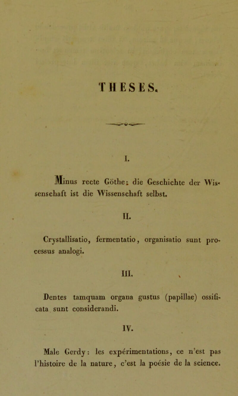 T H E S E S. i. Minus recte Gotlie; die Geschichte der Wis* senschaft ist die Wissenschaft selbst. II. Crystallisatio, fermentatio, organisatio sunt pro~ cessus analogi. III. Dentes tamquam organa gustus (papillae) ossifi- cata sunt considerandi. IV. Male Gcrdy: les experimentations, ce n’est pas 1’histoire de la nature, c’est la poesie de la Science.